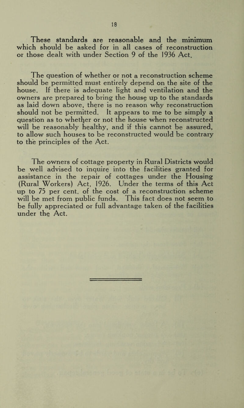 These standards are reasonable and the minimum which should be asked for in all cases of reconstruction or those dealt with under Section 9 of the 1936 Act. The question of whether or not a reconstruction scheme should be permitted must entirely depend on the site of the house. If there is adequate light and ventilation and the owners are prepared to bring the house up to the standards as laid down above, there is no reason why reconstruction should not be permitted. It appears to me to be simply a question as to whether or not the house when reconstructed will be reasonably healthy, and if this cannot be assured, to allow such houses to be reconstructed would be contrary to the principles of the Act. The owners of cottage property in Rural Districts would be well advised to inquire into the facilities granted for assistance in the repair of cottages under the Housing (Rural Workers) Act, 1926. Under the terms of this Act up to 75 per cent, of the cost of a reconstruction scheme will be met from public funds. This fact does not seem to be fully appreciated or full advantage taken of the facilities under the Act.
