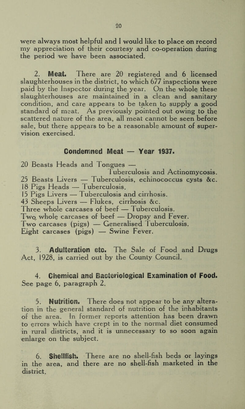 were always most helpful and I would like to place on record my appreciation of their courtesy and co-operation during the period we have been associated. 2. Meat. There are 20 registered and 6 licensed slaughterhouses in the district, to which 677 inspections were paid by the Inspector during the year. On the whole these slaughterhouses are maintained in a clean and sanitary condition, and care appears to be taken to supply a good standard of meat. As previously pointed out owing to the scattered nature of the area, all meat cannot be seen before sale, but there appears to be a reasonable amount of super- vision exercised. Condemned Meat — Year 1937. 20 Beasts Heads and Tongues — Tuberculosis and Actinomycosis. 25 Beasts Livers — Tuberculosis, echinococcus cysts &c. 18 Pigs Heads — Tuberculosis. 15 Pigs Livers — Tuberculosis and cirrhosis. 43 Sheeps Livers — Flukes, cirrhosis &c. Three whole carcases of beef — Tuberculosis. Two. whole carcases of beef — Dropsy and Fever. Two carcases (pigs) — Generalised Tuberculosis. Eight carcases (pigs) — Swine Fever. 3. Adulteration eto. The Sale of Food and Drugs Act, 1928, is carried out by the County Council. 4. Chemical and Bacteriological Examination of Food. See page 6, paragraph 2. 5. Nutrition. There does not appear to be any altera- tion in the general standard of nutrition of the inhabitants of the area. In former reports attention has been drawn to errors which have crept in to the normal diet consumed in rural districts, and it is unnecessary to so soon again enlarge on the subject. 6. Shellfish. There are no shell-fish beds or layings in the area, and there are no shell-fish marketed in the district.