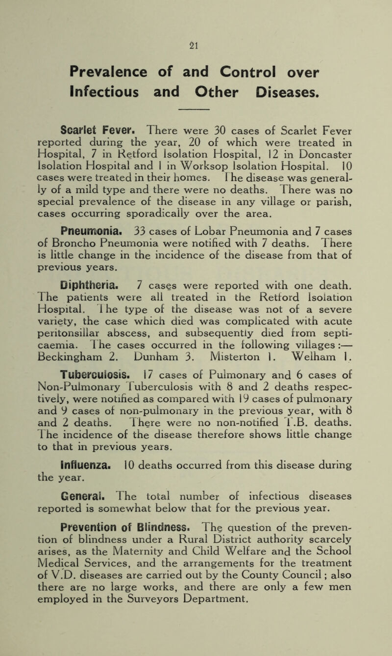 Prevalence of and Control over Infectious and Other Diseases. Scarlet Fever. There were 30 cases of Scarlet Fever reported during the year, 20 of which were treated in Hospital, 7 in Retford Isolation Hospital, 12 in Doncaster Isolation Hospital and 1 in Worksop Isolation Hospital. 10 cases were treated in their homes. I he disease was general- ly of a mild type and there were no deaths. There was no special prevalence of the disease in any village or parish, cases occurring sporadically over the area. Pneumonia. 33 cases of Lobar Pneumonia and 7 cases of Broncho Pneumonia were notified with 7 deaths. There is little change in the incidence of the disease from that of previous years. Diphtheria. 7 cases were reported with one death. The patients were all treated in the Retford Isolation Hospital. 1 he type of the disease was not of a severe variety, the case which died was complicated with acute peritonsillar abscess, and subsequently died from septi- caemia. The cases occurred in the following villages :— Beckingham 2. Dunham 3. Misterton 1. Welham 1. Tuberculosis. 17 cases of Pulmonary and 6 cases of Non-Puimonary Tuberculosis with 8 and 2 deaths respec- tively, were notified as compared with 19 cases of pulmonary and 9 cases of non-pulmonary in the previous year, with 8 and 2 deaths. There were no non-notified T.B. deaths. The incidence of the disease therefore shows little change to that in previous years. influenza. 10 deaths occurred from this disease during the year. General. The total number of infectious diseases reported is somewhat below that for the previous year. Prevention of Blindness. The question of the preven- tion of blindness under a Rural District authority scarcely arises, as the Maternity and Child Welfare and the School Medical Services, and the arrangements for the treatment of V.D. diseases are carried out by the County Council; also there are no large works, and there are only a few men employed in the Surveyors Department.