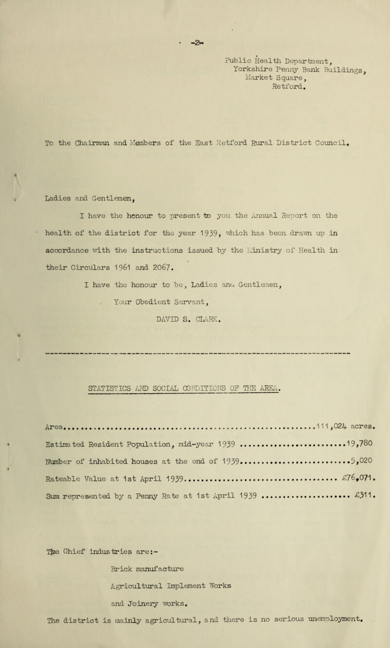 • -2w Public Health Department, Yorkshire Penny Bank Buildings, Market Square, Retford. To the Chairman and Members of the East Retford Rural District Council. Ladies and G-entlemen, I have the honour to present to you the Annual Report on the health of the district for the year 1939> which has been drawn up in accordance with the instructions issued by the Ministry of Health in their Circulars 1961 and 2067. I have the honour to be, Ladies anu Gentlemen, Your Obedient Servant, DAVID S. CLARK. STATISTICS AND SOCIAL CONDITIONS OP THE AREA. Area „ „ 111,024 acres. Estimated Resident Population, mid-year 1939 . 19>780 Number of inhabited houses at the end of 1939 .....5,020 Rateable Value at 1st April 1939*....... £76,071. Sum represented by a Penny Rate at 1st April 1939 £311# T]?e Ghief industries are:- Brick manufacture Agricultural Implement Works and Joinery works. The district is mainly agricultural, and there is no serious unemployment.