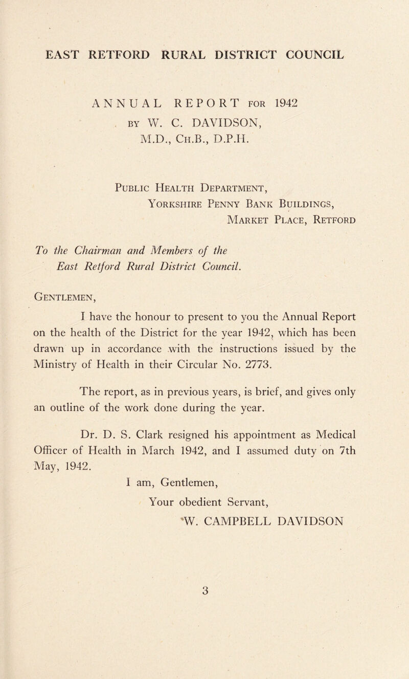 EAST RETFORD RURAL DISTRICT COUNCIL ANNUAL REPORT FOR 1942 BY W. C. DAVIDSON, M.D., Ch.B., D.P.IL Public Health Department, Yorkshire Penny Bank Buildings, Market Place, Reteord To the Chairmmi and Members of the East Retford Rural District Council. Gentlemen, I have the honour to present to you the Annual Report on the health of the District for the year 1942, which has been drawn up in accordance with the instructions issued by the Ministry of Health in their Circular No. 2773. The report, as in previous years, is brief, and gives only an outline of the work done during the year. Dr. D. S. Clark resigned his appointment as Medical Officer of Health in March 1942, and I assumed duty on 7th May, 1942. I am. Gentlemen, Your obedient Servant, 'W. CAMPBELL DAVIDSON