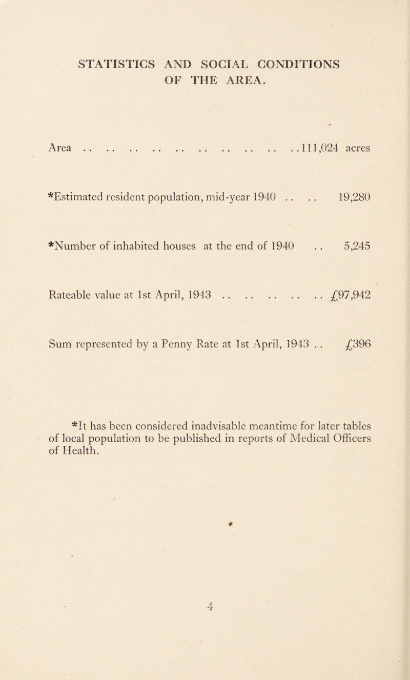 STATISTICS AND SOCIAL CONDITIONS OF THE AREA. Area 111,024 acres *Estimated resident population, mid-year 1940 . . . . 19,280 *Number of inhabited houses at the end of 1940 .. 5,245 Rateable value at 1st April, 1943 ^(^97,942 Sum represented by a Penny Rate at 1st April, 1943 . . /]396 *It has been considered inadvisable meantime for later tables of local population to be published in reports of Medical Officers of Health.