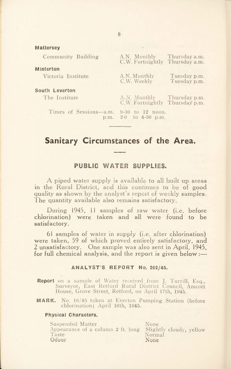 IVl attersey Community Building- IVlistertora Victoria Institute A.N. Monthly C.W. Fortnightly A.N. Monthly C.W. Weekly Thursday a.m. Thursday a.m. Tuesday p.m. Tuesday p.m. South Leverton The Institute A.N. Monthly Thursday p.m. C.W. Fortnightly Thursday p.m. Times of Sessions—a.m. 9-30 to 12 noon. p.m. 2-0 to 4-30 p.m. Sanitary Circumstances of the Area. PUBLIC WATER SUPPLIES. A piped water supply is available to all built up areas in the Rural District, and this continues to be of good quality as shown by the analyst’s report of weekly samples. 1 he quantity available also remains satisfactory. During 1945, 11 samples of raw water (i.e. before chlorination) were taken and all were found to be satisfactory. 61 samples of water in supply (i.e. after chlorination) were taken, 59 of which proved entirely satisfactory, and 2 unsatisfactory. One sample was also sent in April, 1945, for full chemical analysis, and the report is given below:— ANALYST’S REPORT No. 282/45. Report on a sample of Water received from J. Turrill, Esq., Surveyor, East Retford Rural District Council, Amcott House, Grove Street, Retford, on April 17th, 1945. SVIARK. No. 16/45 taken at Everton Pumping- Station (before chlorination) April 16th, 1945. Physical Characters. Suspended Matter None Appearance of a column 2 ft. long- Slightly cloudy, yellow Taste Normal Odour None