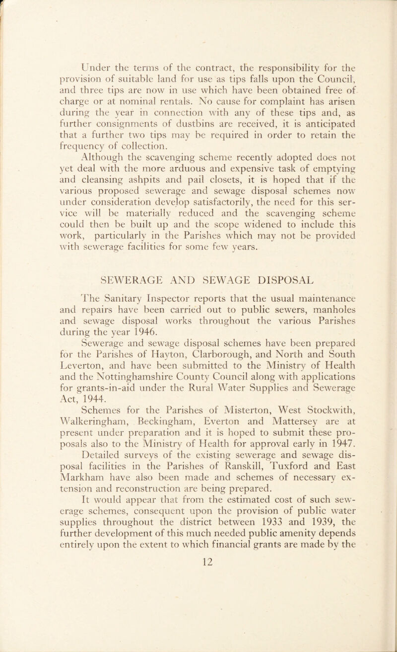Under the terms of tl\e contract, the responsibility for the provision of suitable land for use as tips falls upon the Council, and three tips are now in use which have been obtained free of charge or at nominal rentals. No cause for complaint has arisen during the year in connection with any of these tips and, as further consignments of dustbins are received, it is anticipated that a further two tips may be required in order to retain the frequency of collection. Although the scavenging scheme recently adopted does not yet deal with the more arduous and expensive task of emptying and cleansing ashpits and pail closets, it is hoped that if the various proposed sewerage and sewage disposal schemes now under consideration develop satisfactorily, the need for this ser- vice will be materially reduced and the scavenging scheme could then be built up and the scope widened to include this work, particularly in the Parishes which may not be provided with sewerage facilities for some few years. SEWERAGE AND SEWAGE DISPOSAL 'Fhe Sanitary Inspector reports that the usual maintenance and repairs have been carried out to public sewers, manholes and sewage disposal works throughout the various Parishes during the year 1946. Sewerage and sewage disposal schemes have been prepared for the Parishes of Hayton, Clarborough, and North and South Leverton, and have been submitted to the Ministry of Health and the Nottinghamshire County Council along with applications for grants-in-aid under the Rural Water Supplies and Sewerage Act,^ 1944. Schemes for the Parishes of Misterton, West Stockwith, Walkeringham, Beckingham, Everton and Mattersey are at present under preparation and it is hoped to submit these pro- posals also to the Ministry of Health for approval early in 1947. Detailed surveys of the existing sewerage and sewage dis- posal facilities in the Parishes of Ranskill, Tuxford and East Markham have also been made and schemes of necessary ex- tension and reconstruction are being prepared. It would appear that from the estimated cost of such sew - erage schemes, consequent upon the provision of public water supplies throughout the district between 1933 and 1939, the further development of this much needed public amenity depends entirely upon the extent to which financial grants are made by the