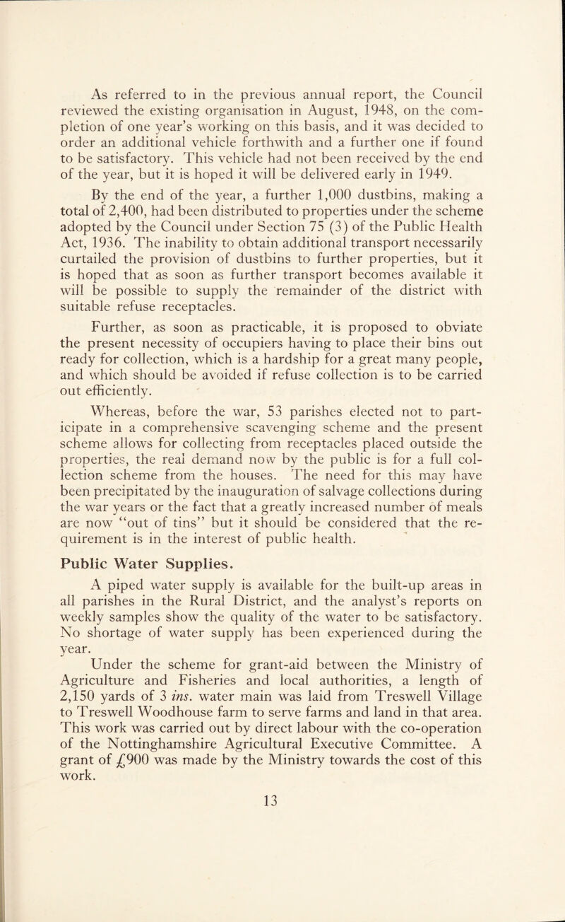 As referred to in the previous annual report, the Council reviewed the existing organisation in August, 1948, on the com- pletion of one year’s working on this basis, and it was decided to order an additional vehicle forthwith and a further one if found to be satisfactory. This vehicle had not been received by the end of the year, but it is hoped it will be delivered early in 1949. By the end of the year, a further 1,000 dustbins, making a total of 2,400, had been distributed to properties under the scheme adopted by the Council under Section 75 (3) of the Public Health Act, 1936. The inability to obtain additional transport necessarily curtailed the provision of dustbins to further properties, but it is hoped that as soon as further transport becomes available it will be possible to supply the remainder of the district with suitable refuse receptacles. Further, as soon as practicable, it is proposed to obviate the present necessity of occupiers having to place their bins out ready for collection, which is a hardship for a great many people, and which should be avoided if refuse collection is to be carried out efficiently. Whereas, before the war, 53 parishes elected not to part- icipate in a comprehensive scavenging scheme and the present scheme allows for collecting from receptacles placed outside the properties, the real demand now by the public is for a full col- lection scheme from the houses. The need for this may have been precipitated by the inauguration of salvage collections during the war years or the fact that a greatly increased number of meals are now “out of tins” but it should be considered that the re- quirement is in the interest of public health. Public Water Supplies. A piped water supply is available for the built-up areas in all parishes in the Rural District, and the analyst’s reports on weekly samples show the quality of the water to be satisfactory. No shortage of water supply has been experienced during the year. Under the scheme for grant-aid between the Ministry of Agriculture and Fisheries and local authorities, a length of 2,150 yards of 3 ins. water main was laid from Treswell Village to Treswell Woodhouse farm to serve farms and land in that area. This work was carried out by direct labour with the co-operation of the Nottinghamshire Agricultural Executive Committee. A grant of ^£900 was made by the Ministry towards the cost of this work.