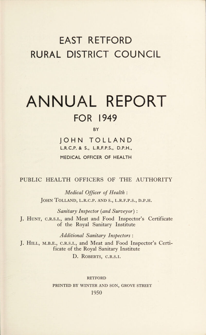 EAST RETFORD RURAL DISTRICT COUNCIL ANNUAL REPORT FOR 1949 BY JOHN TOLLAND L.R.C.P. & S., L.R.F.P.S., D.P.H., MEDICAL OFFICER OF HEALTH PUBLIC HEALTH OFFICERS OF THE AUTHORITY Medical Officer of Health : John Tolland, l.r.c.p. and s., l.r.f.p.s., d.p.h. Sanitary Inspector {and Surveyor) : J. Hunt, c.r.s.i., and Meat and Food Inspector’s Certificate of the Royal Sanitary Institute Additional Sanitary Inspectors : J. Hill, m.b.e., c.r.s.i., and Meat and Food Inspector’s Certi- ficate of the Royal Sanitary Institute D. Roberts, c.r.s.i. RETFORD PRINTED BY WINTER AND SON, GROVE STREET 1950