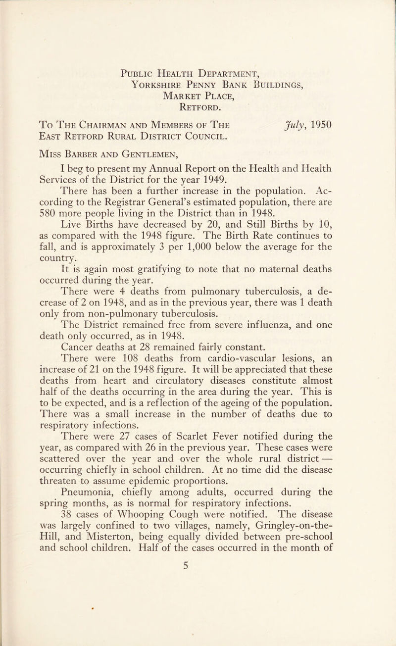 Public Health Department, Yorkshire Penny Bank Buildings, Market Place, Reteord. To The Chairman and Members of The 1950 East Retford Rural District Council. Miss Barber and Gentlemen, I beg to present my Annual Report on the Health and Health Services of the District for the year 1949. There has been a further increase in the population. Ac- cording to the Registrar General’s estimated population, there are 580 more people living in the District than in 1948. Live Births have decreased by 20, and Still Births by 10, as compared with the 1948 figure. The Birth Rate continues to fall, and is approximately 3 per 1,000 below the average for the country. It is again most gratifying to note that no maternal deaths occurred during the year. There were 4 deaths from pulmonary tuberculosis, a de- crease of 2 on 1948, and as in the previous year, there was 1 death only from non-pulmonary tuberculosis. The District remained free from severe influenza, and one death only occurred, as in 1948. Cancer deaths at 28 remained fairly constant. There were 108 deaths from cardio-vascular lesions, an increase of 21 on the 1948 figure. It will be appreciated that these deaths from heart and circulatory diseases constitute almost half of the deaths occurring in the area during the year. This is to be expected, and is a reflection of the ageing of the population. There was a small increase in the number of deaths due to respiratory infections. There were 27 cases of Scarlet Fever notified during the year, as compared with 26 in the previous year. These cases were scattered over the year and over the whole rural district — occurring chiefly in school children. At no time did the disease threaten to assume epidemic proportions. Pneumonia, chiefly among adults, occurred during the spring months, as is normal for respiratory infections. 38 cases of Whooping Cough were notified. The disease was largely confined to two villages, namely, Gringley-on-the- Hill, and Misterton, being equally divided between pre-school and school children. Half of the cases occurred in the month of