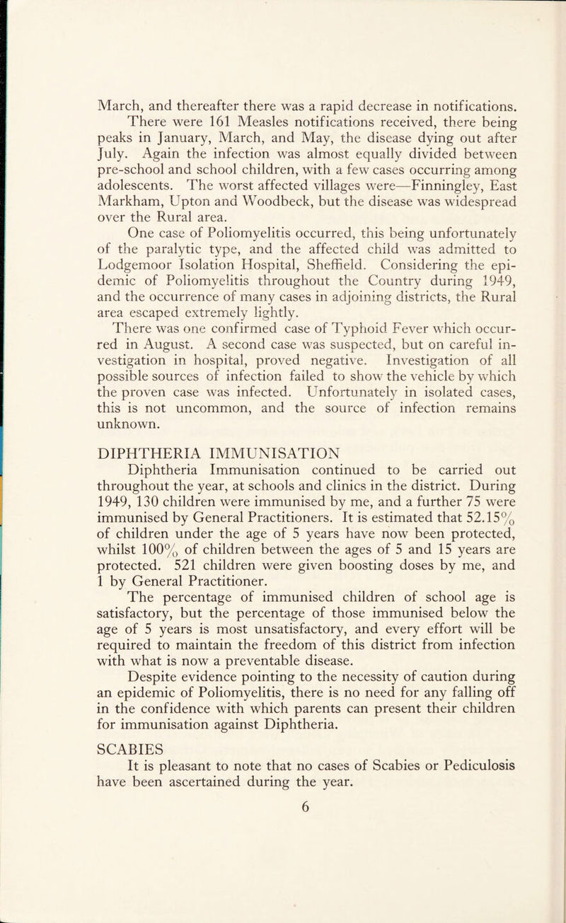 March, and thereafter there was a rapid decrease in notifications. There were 161 Measles notifications received, there being peaks in January, March, and May, the disease dying out after July. Again the infection was almost equally divided between pre-school and school children, with a few cases occurring among adolescents. The worst affected villages were—Finningley, East Markham, Upton and Woodbeck, but the disease was widespread over the Rural area. One case of Poliomyelitis occurred, this being unfortunately of the paralytic type, and the affected child was admitted to Lodgemoor Isolation Hospital, Sheffield. Considering the epi- demic of Poliomyelitis throughout the Country during 1949, and the occurrence of many cases in adjoining districts, the Rural area escaped extremely lightly. There was one confirmed case of Typhoid Fever which occur- red in August. A second case was suspected, but on careful in- vestigation in hospital, proved negative. Investigation of all possible sources of infection failed to show the vehicle by which the proven case was infected. Unfortunately in isolated cases, this is not uncommon, and the source of infection remains unknown. DIPHTHERIA IMMUNISATION Diphtheria Immunisation continued to be carried out throughout the year, at schools and clinics in the district. During 1949, 130 children were immunised by me, and a further 75 were immunised by General Practitioners. It is estimated that 52.15% of children under the age of 5 years have now been protected, whilst 100% of children between the ages of 5 and 15 years are protected. 521 children were given boosting doses by me, and 1 by General Practitioner. The percentage of immunised children of school age is satisfactory, but the percentage of those immunised below the age of 5 years is most unsatisfactory, and every effort will be required to maintain the freedom of this district from infection with what is now a preventable disease. Despite evidence pointing to the necessity of caution during an epidemic of Poliomyelitis, there is no need for any falling off in the confidence with which parents can present their children for immunisation against Diphtheria. SCABIES It is pleasant to note that no cases of Scabies or Pediculosis have been ascertained during the year.