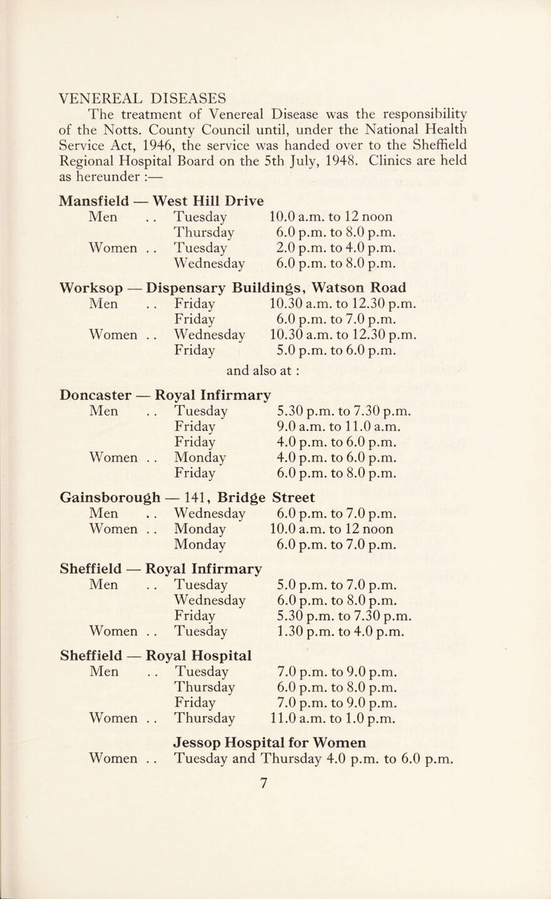 VENEREAL DISEASES The treatment of Venereal Disease was the responsibility of the Notts. County Council until, under the National Health Service Act, 1946, the service was handed over to the Sheffield Regional Hospital Board on the 5th July, 1948. Clinics are held as hereunder :— Mansfield — West Hill Drive Men . . Tuesday 10.0 a.m. to 12 noon Thursday 6.0 p.m. to 8.0 p.m. Women . . Tuesday 2.0 p.m. to 4.0 p.m. Wednesday 6.0 p.m. to 8.0 p.m. Worksop — Dispensary Buildings, Watson Road Men . . Friday 10.30 a.m. to 12.30 p.m. Friday 6.0 p.m. to 7.0 p.m. Women . . Wednesday 10.30 a.m. to 12.30 p.m. Friday 5.0 p.m. to 6.0 p.m. and also at : Doncaster — Royal Infirmary Men . . Tuesday 5.30 p.m. to 7.30 p.m. Friday 9.0 a.m. to 11.0 a.m. Friday 4.0 p.m. to 6.0 p.m. Women . . Monday 4.0 p.m. to 6.0 p.m. Friday 6.0 p.m. to 8.0 p.m. Gainsborough — 141, Bridge Street Men . . Wednesday 6.0 p.m. to 7.0 p.m. Women . . Monday 10.0 a.m. to 12 noon Monday 6.0 p.m. to 7.0 p.m. Sheffield — Royal Infirmary Men . . Tuesday 5.0 p.m. to 7.0 p.m. Wednesday 6.0 p.m. to 8.0 p.m. Friday 5.30 p.m. to 7.30 p.m. Women . . Tuesday 1.30 p.m. to 4.0 p.m. Sheffield — Royal Hospital Men . . Tuesday 7.0 p.m. to 9.0 p.m. Thursday 6.0 p.m. to 8.0 p.m. Friday 7.0 p.m. to 9.0 p.m. Women . . Thursday 11.0 a.m. to 1.0 p.m. Jessop Hospital for Women Women . . Tuesday and Thursday 4.0 p.m. to 6.0 p.m.