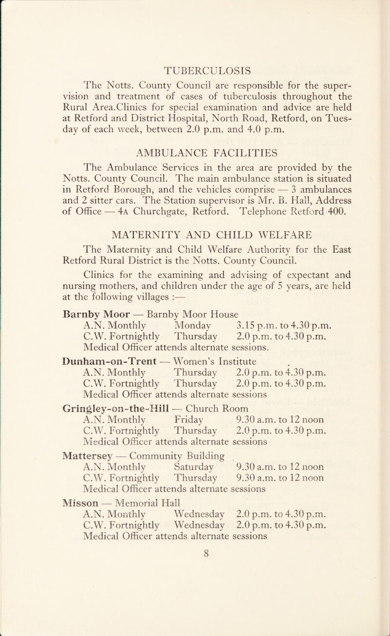 TUBERCULOSIS The Notts. County Council are responsible for the super- vision and treatment of cases of tuberculosis throughout the Rural Area.Clinics for special examination and advice are held at Retford and District Hospital, North Road, Retford, on Tues- day of each week, between 2.0 p.m. and 4.0 p.m. AMBULANCE EACILITIES The Ambulance Services in the area are provided by the Notts. County Council. The main ambulance station is situated in Retford Borough, and the vehicles comprise — 3 ambulances and 2 sitter cars. The Station supervisor is Mr. B. Hall, Address of Office — 4a Churchgate, Retford. Telephone Retford 400. MATERNITY AND CHILD WELFARE The Maternity and Child Welfare Authority for the East Retford Rural District is the Notts. County Council. Clinics for the examining and advising of expectant and nursing mothers, and children under the age of 5 years, are held at the following villages ;— Barnby Moor — Barnby Moor House A.N. Monthly Monday 3.15 p.m. to 4.30 p.m. C.W. Fortnightly Thursday 2.0 p.m. to 4.30 p.m. Medical Officer attends alternate sessions. Dunham-on-Trent — Women’s Institute A.N. Monthly Thursday 2.0 p.m. to 4.30 p.m. C.W. Fortnightly Thursday 2.0 p.m. to 4.30 p.m. Medical Officer attends alternate sessions Grin^ley-on-the-Hill — Church Room A.N. Monthly Friday 9.30 a.m. to 12 noon C.W. Fortnightly Thursday 2.0 p.m. to 4.30 p.m. Aledical Officer attends alternate sessions Mattersey — Community Building A.N. Monthly Saturday 9.30 a.m. to 12 noon C.W. Fortnightly Thursday 9.30 a.m. to 12 noon Medical Officer attends alternate sessions Misson — Memorial Hall A.N. Monthly Wednesday 2.0 p.m. to 4.30 p.m. C.W. Fortnightly Wednesday 2.0 p.m. to 4.30 p.m. Medical Officer attends alternate sessions .. J