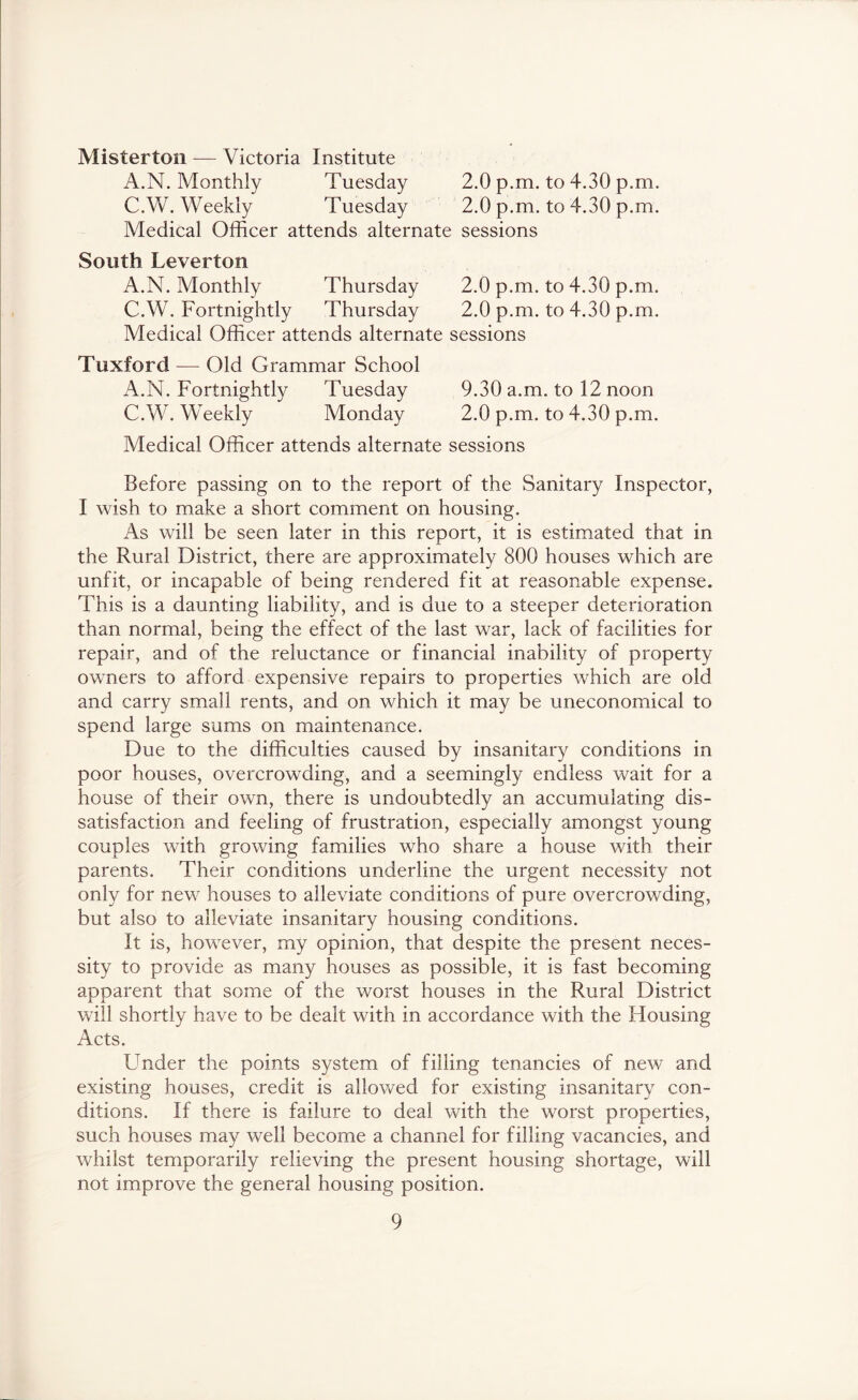 Misterton — Victoria Institute A.N. Monthly Tuesday 2.0 p.m. to 4.30 p.m. C.W. Weekly Tuesday 2.0 p.m. to 4.30 p.m. Medical Officer attends alternate sessions South Leverton A.N. Monthly Thursday 2.0 p.m. to 4.30 p.m. C.W. Fortnightly Thursday 2.0 p.m. to 4.30 p.m. Medical Officer attends alternate sessions Tuxford — Old Grammar School A.N. Fortnightly Tuesday 9.30 a.m. to 12 noon C.W. Weekly Monday 2.0 p.m. to 4.30 p.m. Medical Officer attends alternate sessions Before passing on to the report of the Sanitary Inspector, I wish to make a short comment on housing. As will be seen later in this report, it is estimated that in the Rural District, there are approximately 800 houses which are unfit, or incapable of being rendered fit at reasonable expense. This is a daunting liability, and is due to a steeper deterioration than normal, being the effect of the last war, lack of facilities for repair, and of the reluctance or financial inability of property owners to afford expensive repairs to properties which are old and carry small rents, and on which it may be uneconomical to spend large sums on maintenance. Due to the difficulties caused by insanitary conditions in poor houses, overcrowding, and a seemingly endless wait for a house of their own, there is undoubtedly an accumulating dis- satisfaction and feeling of frustration, especially amongst young couples with growing families who share a house with their parents. Their conditions underline the urgent necessity not only for new houses to alleviate conditions of pure overcrowding, but also to alleviate insanitary housing conditions. It is, however, my opinion, that despite the present neces- sity to provide as many houses as possible, it is fast becoming apparent that some of the worst houses in the Rural District will shortly have to be dealt with in accordance with the Housing Acts. Under the points system of filling tenancies of new and existing houses, credit is allowed for existing insanitary con- ditions. If there is failure to deal with the worst properties, such houses may well become a channel for filling vacancies, and whilst temporarily relieving the present housing shortage, will not improve the general housing position.