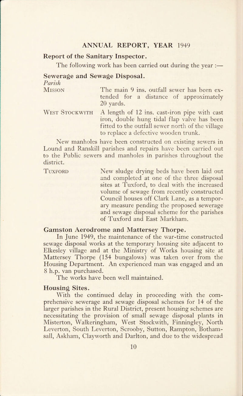 ANNUAL REPORT, YEAR 1949 Report of the Sanitary Inspector. The following work has been carried out during the year :— Sewerage and Sewage Disposal. Parish Misson The main 9 ins. outfall sewer has been ex- tended for a distance of approximately 20 yards. West Stockwith A length of 12 ins. cast-iron pipe with cast iron, double hung tidal flap valve has been fitted to the outfall sewer north of the village to replace a defective wooden trunk. New manholes have been constructed on existing sewers in Lound and Ranskill parishes and repairs have been carried out to the Public sewers and manholes in parishes throughout the district. Tuxford New sludge drying beds have been laid out and completed at one of the three disposal sites at Tuxford, to deal with the increased volume of sewage from recently constructed Council houses off Clark Lane, as a tempor- ary measure pending the proposed sewerage and sewage disposal scheme for the parishes of Tuxford and East Markham. Gamston Aerodrome and Mattersey Thorpe. In June 1949, the maintenance of the war-time constructed sewage disposal works at the temporary housing site adjacent to Elkesley village and at the Ministry of Works housing site at Mattersey Thorpe (154 bungalows) was taken over from the Housing Department. An experienced man was engaged and an 8 h.p. van purchased. The works have been well maintained. Housing Sites. With the continued delay in proceeding with the com- prehensive sewerage and sewage disposal schemes for 14 of the larger parishes in the Rural District, present housing schemes are necessitating the provision of small sewage disposal plants in Misterton, Walkeringham, West Stockwith, Einningley, North Leverton, South Leverton, Scrooby, Sutton, Rampton, Botham- sall, Askham, Clayworth and Darlton, and due to the widespread