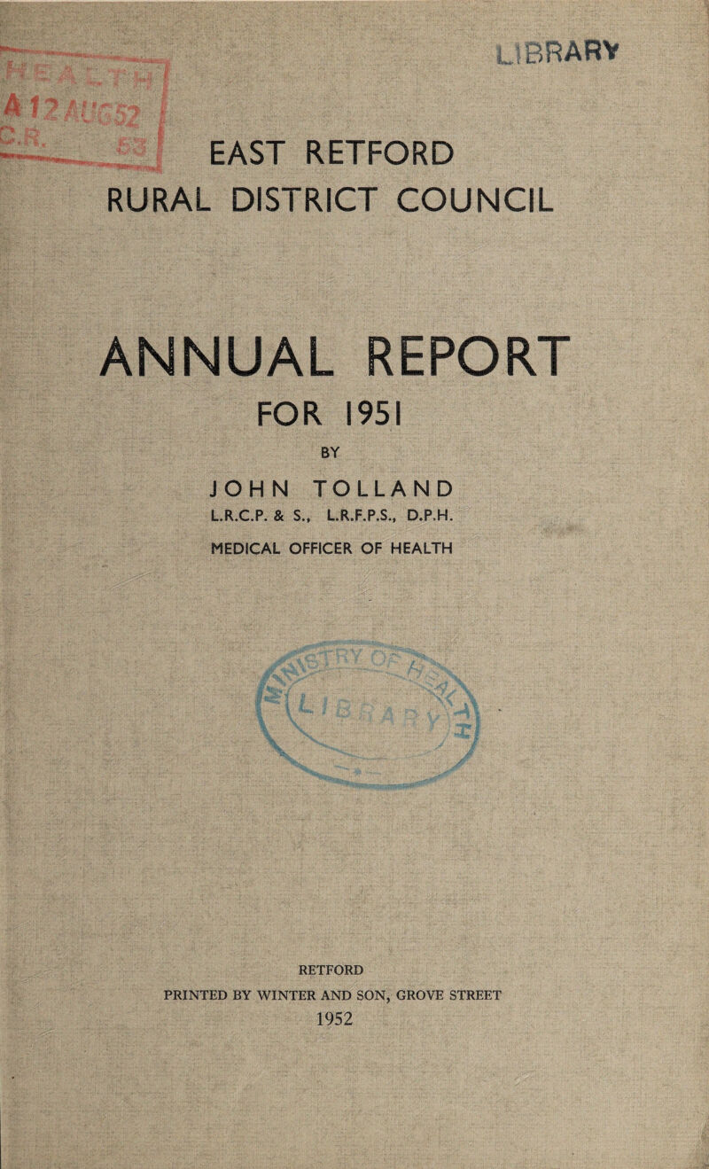 LIBRARY EAST RETFORD RURAL DISTRICT COUNCIL ANNUAL REPORT FOR 1951 BY JOHN TOLLAND L.R.C.P, & S., L.R.F.P.S., D.P.H. MEDICAL OFFICER OF HEALTH RETFORD PRINTED BY WINTER AND SON, GROVE STREET