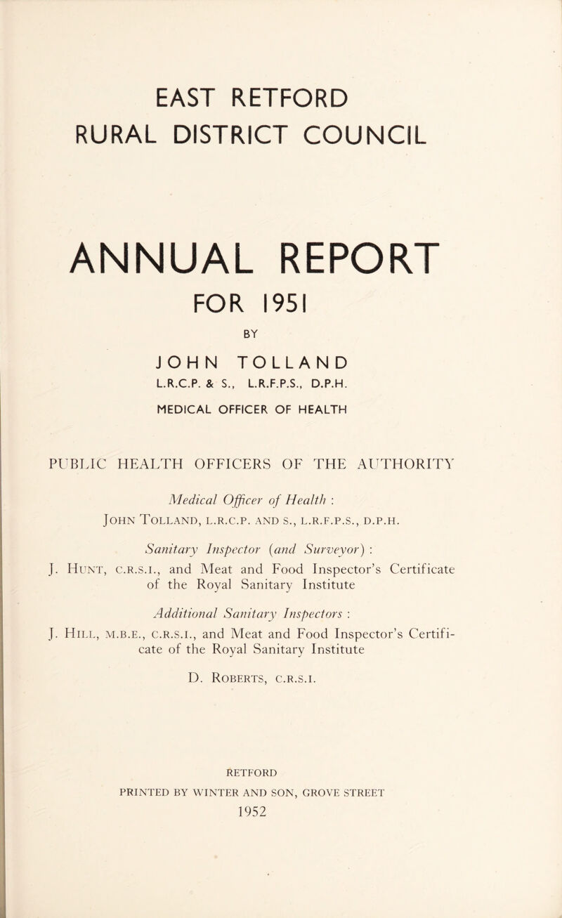 EAST RETFORD RURAL DISTRICT COUNCIL ANNUAL REPORT 1951 BY JOHN TOLLAND L.R.C.P. & S., L.R.F.P.S., D.P.H. MEDICAL OFFICER OF HEALTH PUBLIC HEALTH OFFICERS OF THE AUTHORITY Medical Officer of Health : John Tolland, l.r.c.p. and s., l.r.f.p.s., d.p.h. Sanitary Inspector (and Surveyor) : J. Hunt, c.r.s.i., and Meat and Food Inspector’s Certificate of the Royal Sanitary Institute Additional Sanitary Inspectors : J. Hill, m.b.e., c.r.s.i., and Meat and Food Inspector’s Certifi- cate of the Royal Sanitary Institute D. Roberts, c.r.s.i. RETFORD PRINTED BY WINTER AND SON, GROVE STREET 1952