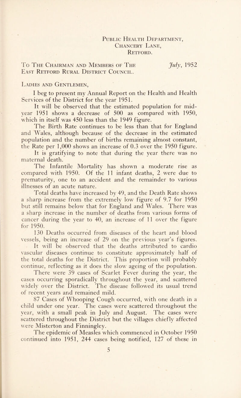 Public Health Department, Chancery Lane, Retford. To Teie Chairman and Members of The Jzz/y, 1952 East Retford Rural District Council. Ladies and Gentlemen, I beg to present my Annual Report on the Health and Health Services of the District for the year 1951. It will be observed that the estimated population for mid- year 1951 shows a decrease of 500 as compared with 1950, which in itself was 450 less than the 1949 figure. The Birth Rate continues to be less than that for England and Wales, although because of the decrease in the estimated population and the number of births remaining almost constant, the Rate per 1,000 shows an increase of 0.3 over the 1950 figure. It is gratifying to note that during the year there was no maternal death. The Infantile Mortality has shown a moderate rise as compared with 1950. Of the 11 infant deaths, 2 were due to prematurity, one to an accident and the remainder to various illnesses of an acute nature. Total deaths have increased by 49, and the Death Rate shows a sharp increase from the extremely low figure of 9.7 for 1950 but still remains below that for England and Wales. There was a sharp increase in the number of deaths from various forms of cancer during the year to 40, an increase of 11 over the figure for 1950. 130 Deaths occurred from diseases of the heart and blood vessels, being an increase of 29 on the previous year’s figures. It will be observed that the deaths attributed to cardio vascular diseases continue to constitute approximately half of the total deaths for the District. This proportion will probably continue, reflecting as it does the slow ageing of the population. There were 39 cases of Scarlet Fever during the year, the cases occurring sporadically throughout the year, and scattered widely over the District. The disease followed its usual trend of recent years and remained mild. 87 Cases of Whooping Cough occurred, with one death in a child under one year. The cases were scattered throughout the year, with a small peak in July and August. The cases were scattered throughout the District but the villages chiefly affected were Misterton and Finningley. The epidemic of Measles which commenced in October 1950 continued into 1951, 244 cases being notified, 127 of these in