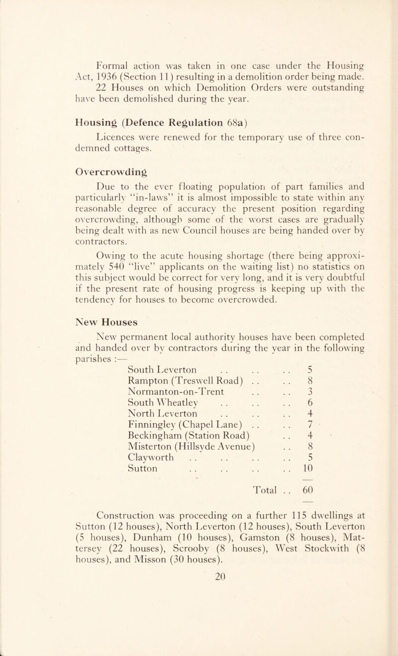 Formal action was taken in one case under the Housing Act, 1936 (Section 11) resulting in a demolition order being made. 22 Houses on which Demolition Orders were outstanding have been demolished during the year. Housing (Defence Regulation 68a) Licences were renewed for the temporary use of three con- demned cottages. Overcrowding Due to the ever floating population of part families and particularly “in-laws” it is almost impossible to state within any reasonable degree of accuracy the present position regarding overcrowding, although some of the worst cases are gradually being dealt with as new Council houses are being handed over by contractors. Owing to the acute housing shortage (there being approxi- mately 540 “live” applicants on the waiting list) no statistics on this subject would be correct for very long, and it is very doubtful if the present rate of housing progress is keeping up with the tendency for houses to become overcrowded. New Houses New permanent local authority houses have been completed and handed over by contractors during the year in the following parishes :— South Leverton . . . . . . 5 Rampton (Treswell Road) .. .. 8 Normanton-on-Trent . . . . 3 South Wheatley . . . . . . 6 North Leverton . . . . . . 4 Finningley (Chapel Lane) . . . . 7 Beckingham (Station Road) . . 4 Misterton (Hillsyde Avenue) . . 8 Clayworth . . . . . . . . 5 Sutton . . . . . . . . 10 Total . . 60 Construction was proceeding on a further 115 dwellings at Sutton (12 houses), North Leverton (12 houses), South Leverton (5 houses), Dunham (10 houses), Gamston (8 houses), Mat- tersey (22 houses), Scrooby (8 houses), West Stockwith (8 houses), and Misson (30 houses).