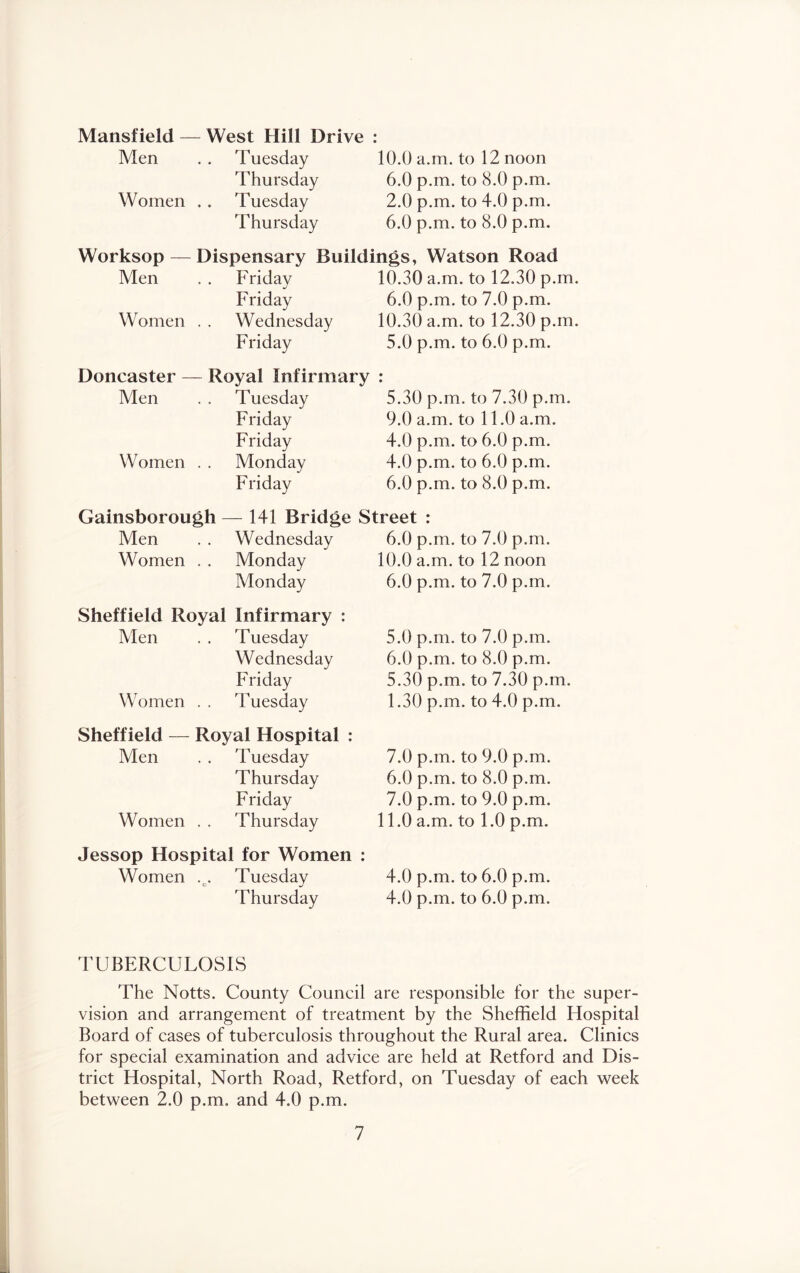 Mansfield — Men Women . West Hill Drive : Tuesday Thursday Tuesday Thursday 10.0 a.m. to 12 noon 6.0 p.m. to 8.0 p.m. 2.0 p.m. to 4.0 p.m. 6.0 p.m. to 8.0 p.m. Worksop — Dispensary Buildings, Watson Road Men Fridav j 10.30 a.m. to 12.30 p.m Friday 6.0 p.m. to 7.0 p.m. Women Wednesday 10.30 a.m. to 12.30 p.m Friday 5.0 p.m. to 6.0 p.m. Doncaster - - Royal Infirmary « • Men Tuesday 5.30 p.m. to 7.30 p.m. Friday 9.0 a.m. to 11.0 a.m. Friday 4.0 p.m. to 6.0 p.m. Women Monday 4.0 p.m. to 6.0 p.m. Friday 6.0 p.m. to 8.0 p.m. Gainsborough — 141 Bridge Street : Men Wednesday 6.0 p.m. to 7.0 p.m. Women Monday 10.0 a.m. to 12 noon Monday 6.0 p.m. to 7.0 p.m. Sheffield Royal Infirmary ; Men Tuesday 5.0 p.m. to 7.0 p.m. Wednesday 6.0 p.m. to 8.0 p.m. Friday 5.30 p.m. to 7.30 p.m. Women Tuesday 1.30 p.m. to 4.0 p.m. Sheffield — Royal Hospital : Men Tuesday 7.0 p.m. to 9.0 p.m. Thursday 6.0 p.m. to 8.0 p.m. Friday 7.0 p.m. to 9.0 p.m. Women Thursday 11.0 a.m. to 1.0 p.m. Jessop Hospital for Women : Women Tuesday 4.0 p.m. to 6.0 p.m. Thursday 4.0 p.m. to 6.0 p.m. TUBERCULOSIS The Notts. County Council are responsible for the super- vision and arrangement of treatment by the Sheffield Hospital Board of cases of tuberculosis throughout the Rural area. Clinics for special examination and advice are held at Retford and Dis- trict Hospital, North Road, Retford, on Tuesday of each week between 2.0 p.m. and 4.0 p.m.