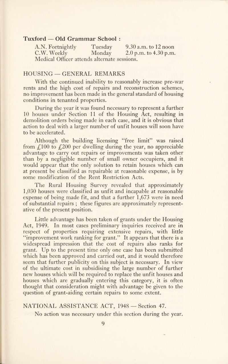 Tuxford — Old Grammar School : A.N. Fortnightly Tuesday 9.30 a.m. to 12 noon C.W. Weekly Monday 2.0 p.m. to 4.30 p.m. Medical Officer attends alternate sessions. HOUSING — GENERAL REMARKS With the continued inability to reasonably increase pre-war rents and the high cost of repairs and reconstruction schemes, no improvement has been made in the general standard of housing conditions in tenanted properties. During the year it was found necessary to represent a further 10 houses under Section 11 of the Housing Act, resulting in demolition orders being made in each case, and it is obvious that action to deal with a larger number of unfit houses will soon have to be accelerated. Although the building licensing “free limit” was raised from ;£100 to ^£200 per dwelling during the year, no appreciable advantage to carry out repairs or improvements was taken other than by a negligible number of small owner occupiers, and it would appear that the only solution to retain houses which can at present be classified as repairable at reasonable expense, is by some modification of the Rent Restriction Acts. The Rural Housing Survey revealed that approximately 1,030 houses were classified as unfit and incapable at reasonable expense of being made fit, and that a further 1,673 were in need of substantial repairs ; these figures are approximately represent- ative of the present position. Little advantage has been taken of grants under the Housing Act, 1949. In most cases preliminary inquiries received are in respect of properties requiring extensive repairs, with little “improvement work ranking for grant.” It appears that there is a widespread impression that the cost of repairs also ranks for grant. Up to the present time only one case has been submitted which has been approved and carried out, and it would therefore seem that further publicity on this subject is necessary. In view of the ultimate cost in subsidising the large number of further new houses which will be required to replace the unfit houses and houses which are gradually entering this category, it is often thought that consideration might with advantage be given to the question of grant-aiding certain repairs to some extent. NATIONAL ASSISTANCE ACT, 1948 — Section 47. No action was necessary under this section during the year.