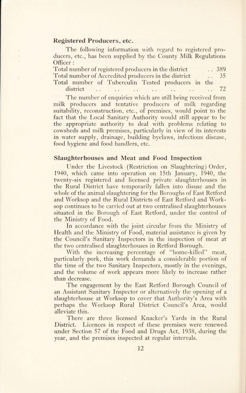 Registered Producers, etc. The following information with regard to registered pro- ducers, etc., has been supplied by the County Milk Regulations Officer : Total number of registered producers in the district . . 389 Total number of Accredited producers in the district . . 35 Total number of Tuberculin Tested producers in the district . . . . . , . . . . . . . . 72 The number of enquiries which are still being received from milk producers and tentative producers of milk regarding suitability, reconstruction, etc., of premises, would point to the fact that the Local Sanitary Authority would still appear to be the appropriate authority to deal with problems relating to cowsheds and milk premises, particularly in view of its interests in water supply, drainage, building byelaws, infectious disease, food hygiene and food handlers, etc. Slaughterhouses and Meat and Food Inspection Under the Livestock (Restriction on Slaughtering) Order, 1940, which came into operation on 15th January, 1940, the twenty-six registered and licensed private slaughterhouses in the Rural District have temporarily fallen into disuse and the whole of the animal slaughtering for the Boroughs of East Retford and Worksop and the Rural Districts of East Retford and Work- sop continues to be carried out at two centralised slaughterhouses situated in the Borough of East Retford, under the control of the Ministry of Eood. In accordance with the joint circular from the Ministry of Health and the Ministry of Eood, material assistance is given by the Council’s Sanitary Inspectors in the inspection of meat at the two centralised slaughterhouses in Retford Borough. With the increasing percentage of “home-killed” meat, particularly pork, this work demands a considerable portion of the time of the two Sanitary Inspectors, mostly in the evenings, and the volume of work appears more likely to increase rather than decrease. The engagement by the East Retford Borough Council of an Assistant Sanitary Inspector or alternatively the opening of a slaughterhouse at Worksop to cover that Authority’s Area with perhaps the Worksop Rural District Council’s Area, would alleviate this. There are three licensed Knacker’s Yards in the Rural District. Licences in respect of these premises were renewed under Section 57 of the Eood and Drugs Act, 1938, during the year, and the premises inspected at regular intervals.