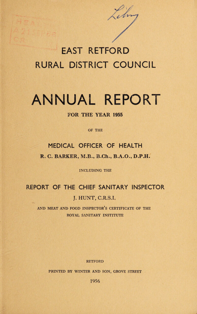 A-.r', r--:' ,.■ / ■ ■. EAST RETFORD RURAL DISTRICT COUNCIL ANNUAL REPORT FOR THE YEAR 1955 OF THE MEDICAL OFFICER OF HEALTH R. C. BARKER, M.B., B.Ch., B.A.O., D.P.H. INCLUDING THE REPORT OF THE CHIEF SANITARY INSPECTOR J. HUNT, C.R.S.I. AND MEAT AND FOOD INSPECTOR’S CERTIFICATE OF THE ROYAL SANITARY INSTITUTE RETFORD PRINTED BY WINTER AND SON, GROVE STREET 1956