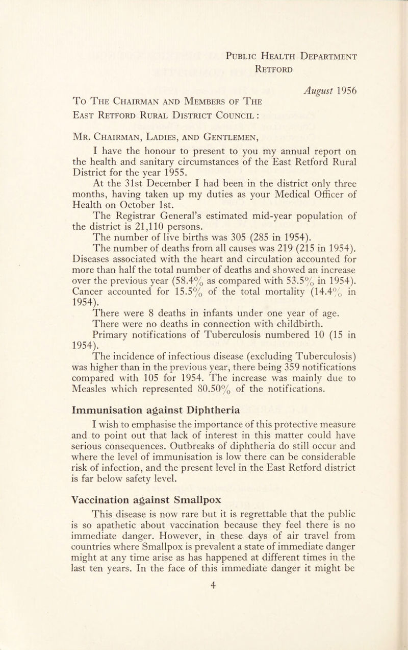 Public Health Department Retford August 1956 To The Chairman and Members of The East Retford Rural District Council : Mr. Chairman, Ladies, and Gentlemen, I have the honour to present to you my annual report on the health and sanitary circumstances of the East Retford Rural District for the year 1955. At the 31st December I had been in the district only three months, having taken up my duties as your Medical Officer of Health on October 1st. The Registrar General’s estimated mid-year population of the district is 21,110 persons. The number of live births was 305 (285 in 1954). The number of deaths from all causes was 219 (215 in 1954). Diseases associated with the heart and circulation accounted for more than half the total number of deaths and showed an increase over the previous year (58.4% as compared with 53.5% in 1954). Cancer accounted for 15.5% of the total mortality (14.4”q in 1954). There were 8 deaths in infants under one year of age. There were no deaths in connection with childbirth. Primary notifications of Tuberculosis numbered 10 (15 in 1954). The incidence of infectious disease (excluding Tuberculosis) was higher than in the previous year, there being 359 notifications compared with 105 for 1954. The increase was mainffi due to Measles which represented 80.50% of the notifications. Immunisation against Diphtheria I wish to emphasise the importance of this protective measure and to point out that lack of interest in this matter could have serious consequences. Outbreaks of diphtheria do still occur and where the level of immunisation is low there can be considerable risk of infection, and the present level in the East Retford district is far below safety level. Vaccination against Smallpox This disease is now rare but it is regrettable that the public is so apathetic about vaccination because they feel there is no immediate danger. However, in these days of air travel from countries where Smallpox is prevalent a state of immediate danger might at any time arise as has happened at different times in the last ten years. In the face of this immediate danger it might be