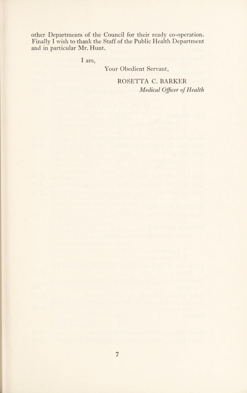 other Departments of the Council for their ready co-operation. Finally I wish to thank the Staff of the Public Health Department and in particular Mr. Hunt. I am, Your Obedient Servant, ROSETTA C. BARKER Medical Ojficer of Health 1
