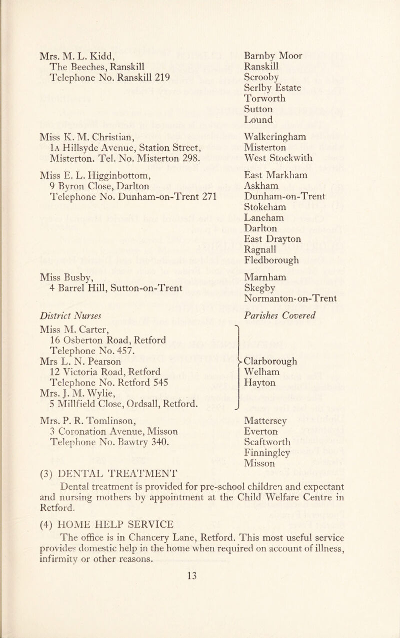 Mrs. M. L. Kidd, Barnby Moor The Beeches, Ranskill Ranskill Telephone No. Ranskill 219 Scrooby Serlby Estate Torworth Sutton Lound Miss K. M. Christian, Walkeringham 1a Hillsyde Avenue, Station Street, Misterton Misterton. Tel. No. Misterton 298. West Stockwith Miss E. L. Higginbottom, East Markham 9 Byron Close, Darlton Askham Telephone No. Dunham-on-Trent 271 Dunham-on-Trent Stokeham Laneham Darlton East Drayton Ragnall Eledborough Miss Busby, 4 Barrel Hill, Sutton-on-Trent District Nurses Miss M. Carter, 16 Osberton Road, Retford Telephone No. 457. Mrs L. N. Pearson 12 Victoria Road, Retford Telephone No. Retford 545 Mrs. J. M. Wylie, 5 Millfield Close, Ordsall, Retford. Marnham Skegby Normanton- on-T rent Parishes Covered y Clarborough Welham Hay ton Mrs. P. R. Tomlinson, 3 Coronation Avenue, Misson Telephone No. Bawtry 340. (3) DENTAL TREATMENT Mattersey Everton Scaftworth Einningley Misson Dental treatment is provided for pre-school children and expectant and nursing mothers by appointment at the Child Welfare Centre in Retford. (4) HOAIE HELP SERVICE The office is in Chancery Lane, Retford. This most useful service provides domestic help in the home when required on account of illness, infirmity or other reasons.