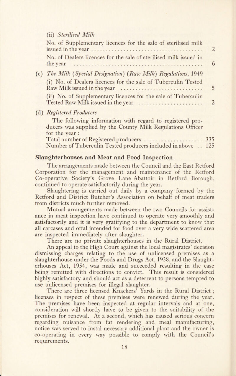 (ii) Sterilised Milk No. of Supplementary licences for the sale of sterilised milk issued in the year 2 No. of Dealers licences for the sale of sterilised milk issued in the year 6 (c) The Milk {Special Designation) {Raw Milk) Regulations, 1949 (i) No. of Dealers licences for the sale of Tuberculin Tested Raw Milk issued in the year 5 (ii) No. of Supplementary licences foi the sale of Tuberculin Tested Raw Milk issued in the year 2 (d) Registered Producers The following information with regard to registered pro- ducers was supplied by the County Milk Regulations Oflicer for the year : Total number of Registered producers 335 Number of Tuberculin Tested producers included in above . . 125 Slaughterhouses and Meat and Food Inspection The arrangements made between the Council and the East Retford Corporation for the management and maintenance of the Retford Co-operative Society’s Grove Lane Abattoir in Retford Borough, continued to operate satisfactorily during the year. Slaughtering is carried out daily by a company formed by the Retford and District Butcher’s Association on behalf of meat traders from districts much further removed. Mutual arrangements made between the two Councils for assist- ance in meat inspection have continued to operate very smoothly and satisfactorily and it is very gratifying to the department to know that all carcases and offal intended for food over a very wide scattered area are inspected immediately after slaughter. There are no private slaughterhouses in the Rural District. An appeal to the High Court against the local magistrates’ decision dismissing charges relating to the use of unlicensed premises as a slaughterhouse under the Foods and Drugs Act, 1938, and the Slaught- erhouses Act, 1954, was made and succeeded resulting in the case being remitted with directions to convict. This result is considered highly satisfactory and should act as a deterrent to persons tempted to use unlicensed premises for illegal slaughter. There are three licensed Knackers’ Yards in the Rural District ; licenses in respect of these premises were renewed during the year. The premises have been inspected at regular intervals and at one, consideration will shortly have to be given to the suitability of the premises for renewal. At a second, which has caused serious concern regarding nuisance from fat rendering and meal manufacturing, notice was served to instal necessary additional plant and the owner is co-operating in every way possible to comply with the Council’s requirements.