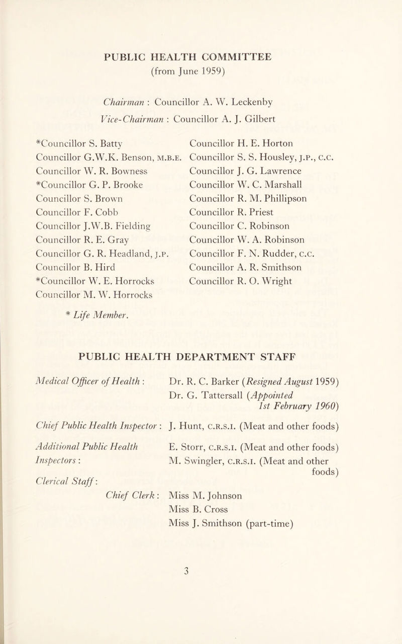 PUBLIC HEALTH COMMITTEE (from June 1959) Chairman : Councillor A. W. Leckenby Vice-Chairman : Councillor A. J. Gilbert ^Councillor S. Batty Councillor G.W.K. Benson, m.b.e. Councillor W. R. Bowness ^Councillor G. P. Brooke Councillor S. Brown Councillor F. Cobb Councillor J.W.B. Fielding Councillor R. E. Gray Councillor G. R. Headland, j.p. Councillor B. Hird ^Councillor W. E. Horrocks Councillor M. W. Horrocks * Life Member. Councillor H. E. Horton Councillor S. S. Housley, j.p., c.c. Councillor J. G. Lawrence Councillor W. C. Marshall Councillor R. M. Phillipson Councillor R. Priest Councillor C. Robinson Councillor W. A. Robinson Councillor F. N. Rudder, c.c. Councillor A. R. Smithson Councillor R. O. Wright PUBLIC HEALTH DEPARTMENT STAFF Medical Officer of Health : Dr. R. C. Barker [Resigned August 1959) Dr. G. Tattersall (Appointed 1st February 1960) Chief Public Health Inspector : J. Hunt, c.r.s.i. (Meat and other foods) Additional Public Health Inspectors: Clerical Staff: Chief Clerk : E. Storr, c.r.s.i. (Meat and other foods) M. Swingler, c.r.s.i. (Meat and other foods) Miss M. Johnson Miss B. Cross Miss J. Smithson (part-time)