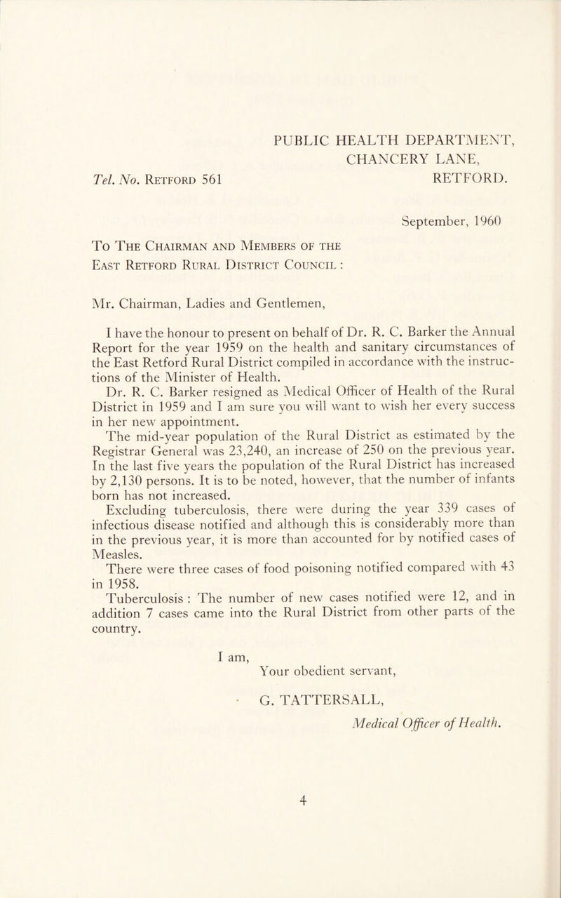 PUBLIC HEALTH DEPARTMENT, CHANCERY LANE, Tel. No. Retford 561 RETFORD. September, 1960 To The Chairman and Members of the East Retford Rural District Council : Mr. Chairman, Ladies and Gentlemen, I have the honour to present on behalf of Dr. R. C. Barker the Annual Report for the year 1959 on the health and sanitary circumstances of the East Retford Rural District compiled in accordance with the instruc- tions of the Minister of Health. Dr. R. C. Barker resigned as Medical Officer of Health of the Rural District in 1959 and I am sure you will want to wish her every success in her new appointment. The mid-year population of the Rural District as estimated by the Registrar General was 23,240, an increase of 250 on the previous year. In the last five years the population of the Rural District has increased by 2,130 persons. It is to be noted, however, that the number of infants born has not increased. Excluding tuberculosis, there were during the year 339 cases of infectious disease notified and although this is considerably more than in the previous year, it is more than accounted for by notified cases of Measles. There were three cases of food poisoning notified compared with 43 in 1958. Tuberculosis : The number of new cases notified were 12, and in addition 7 cases came into the Rural District from other parts of the country. I am, Your obedient servant, • G. TATTERSALL, Medical Officer of Health.