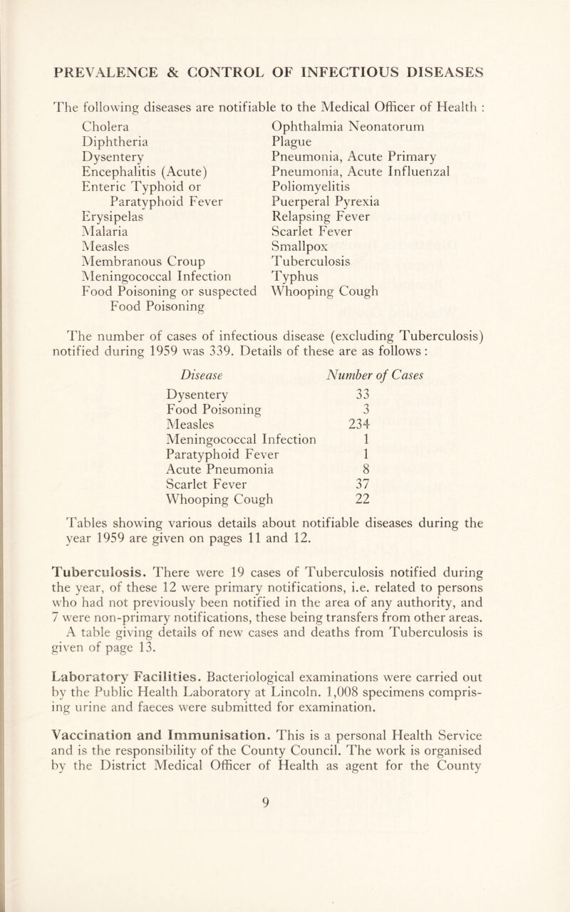 PREVALENCE & CONTROL OF INFECTIOUS DISEASES The following diseases are notifiable to the Medical Officer of Health Cholera Diphtheria Dysentery Encephalitis (Acute) Enteric Typhoid or Paratyphoid Fever Erysipelas Malaria Measles Membranous Croup Meningococcal Infection Food Poisoning or suspected Food Poisoning Ophthalmia Neonatorum Plague Pneumonia, Acute Primary Pneumonia, Acute Influenzal Poliomyelitis Puerperal Pyrexia Relapsing Fever Scarlet Fever Smallpox Tuberculosis Typhus Whooping Cough The number of cases of infectious disease (excluding Tuberculosis) notified during 1959 was 339. Details of these are as follows: Disease Number of Cases Dysentery 33 Food Poisoning 3 Measles 234 Meningococcal Infection 1 Paratyphoid Fever 1 Acute Pneumonia 8 Scarlet Fever 37 Whooping Cough 22 Tables showing various details about notifiable diseases during the year 1959 are given on pages 11 and 12. Tuberculosis. There were 19 cases of Tuberculosis notified during the year, of these 12 were primary notifications, i.e. related to persons who had not previously been notified in the area of any authority, and 7 were non-primary notifications, these being transfers from other areas. A table giving details of new cases and deaths from Tuberculosis is given of page 13. Laboratory Facilities. Bacteriological examinations were carried out by the Public Health Laboratory at Lincoln. 1,008 specimens compris- ing urine and faeces were submitted for examination. Vaccination and Immunisation. This is a personal Health Service and is the responsibility of the County Council. The work is organised by the District Medical Officer of Health as agent for the County