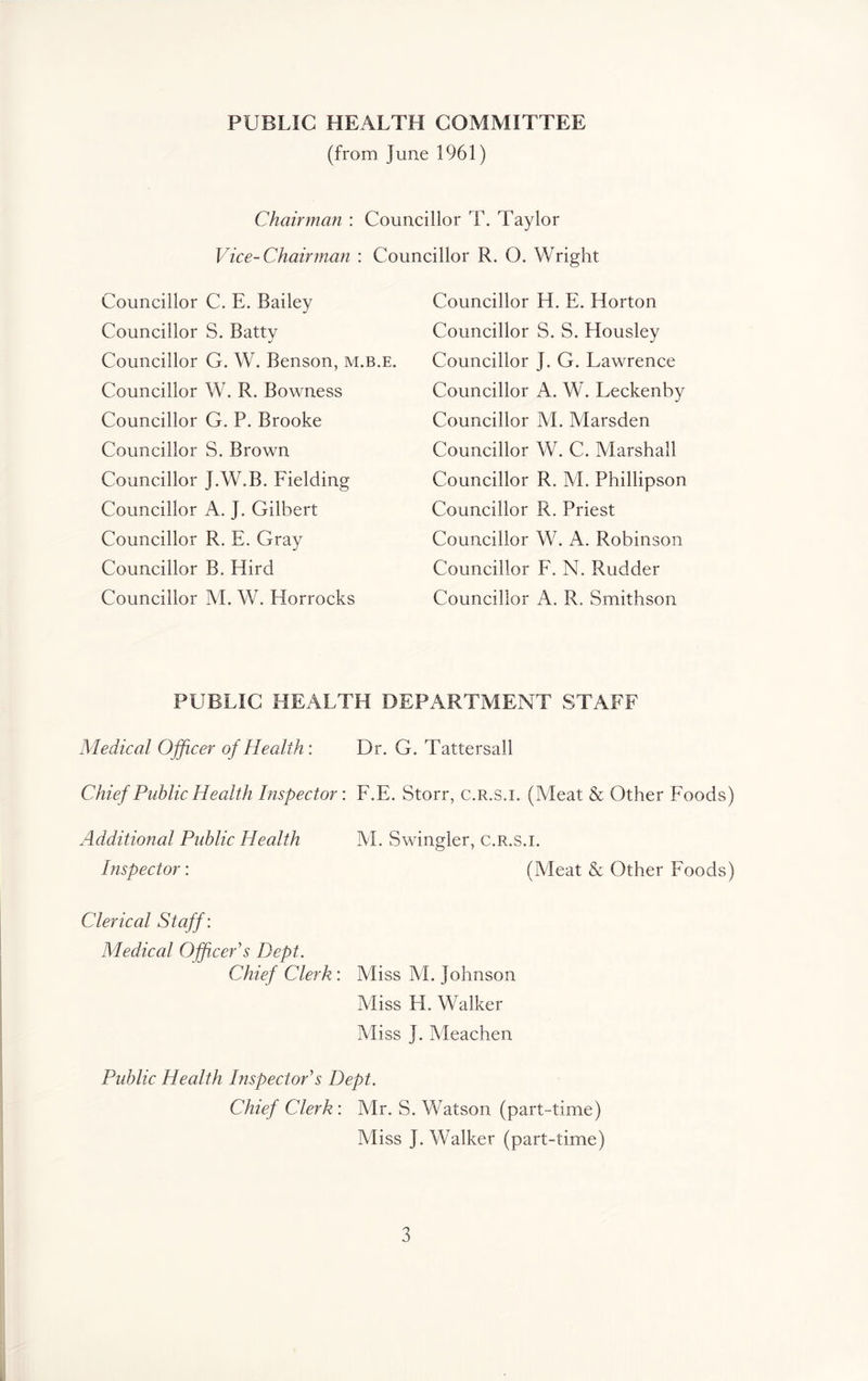 PUBLIC HEALTH COMMITTEE (from June 1961) Chairman : Councillor T. Taylor Vice-Chairman : Councillor R. O. Wright Councillor C. E. Bailey Councillor S. Batty Councillor G. W. Benson, m.b.e. Councillor W. R. Bowness Councillor G. P. Brooke Councillor S. Brown Councillor J.W.B. Fielding Councillor A. J. Gilbert Councillor R. E. Gray Councillor B. Hird Councillor M. W. Horrocks Councillor H. E. Horton Councillor S. S. Housley Councillor J. G. Lawrence Councillor A. W. Leckenby Councillor M. Marsden Councillor W. C. Marshall Councillor R. M. Phillipson Councillor R, Priest Councillor W. A. Robinson Councillor F. N. Rudder Councillor A. R. Smithson PUBLIC HEALTH DEPARTMENT STAFF Medical Officer of Health: Dr, G. Tattersall Chief Public Health Inspector: F.E. Storr, c.R.s.i. (Meat & Other Foods) Additional Public Health M. Swingler, c.R.s.i. Inspector: (Meat & Other Foods) Clerical Staff: Medical Officer s Dept. Chief Clerk: Miss M. Johnson Miss H. Walker Miss J. Meachen Public Health Inspectors Dept. Chief Clerk: Mr. S. Watson (part-time) Miss J. Walker (part-time)