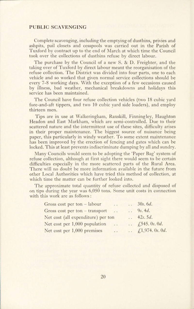 PUBLIC SCAVENGING Complete scavenging, including the emptying of dustbins, privies and ashpits, pail closets and cesspools was carried out in the Parish of Tuxford by contract up to the end of March at which time the Council took over the collections of dustbins refuse by direct labour. The purchase by the Council of a new S. & D. Freighter, and the taking over of Tuxford by direct labour meant the reorganisation of the refuse collection. The District was divided into four parts, one to each vehicle and so worked that given normal service collections should be every 7-8 working days. With the exception of a few occasions caused by illness, bad weather, mechanical breakdowns and holidays this service has been maintained. The Council have four refuse collection vehicles (two 18 cubic yard fore-and-aft tippers, and two 10 cubic yard side loaders), and employ thirteen men. Tips are in use at Walkeringham, Ranskill, Finning ley, Haughton Headon and East Markham, which are semi-controlled. Due to their scattered nature and the intermittent use of these sites, difficulty arises in their proper maintenance. The biggest source of nuisance being paper, this particularly in windy weather. To some extent maintenance has been improved by the erection of fencing and gates which can be locked. This at least prevents indiscriminate dumping by all and sundry. Many Councils would seem to be adopting the Taper Bag’ system of refuse collection, although at first sight there would seem to be certain difficulties especially in the more scattered parts of the Rural Area. There will no doubt be more information available in the future from other Local Authorities which have tried this method of collection, at which time the matter can be further looked into. The approximate total quantity of refuse collected and disposed of on tips during the year was 6,050 tons. Some unit costs in connection with this work are as follows: Gross cost per ton - labour 30^. 6d. Gross cost per ton - transport 9s. \d. Net cost (all expenditure) per ton 4-2s. 5d. Net cost per 1,000 population ^545. 0^. Od. Net cost per 1,000 premises .. £1,974. Os. Od.