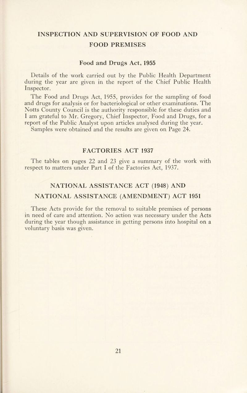 INSPECTION AND SUPERVISION OF FOOD AND FOOD PREMISES Food and Drugs Act, 1955 Details of the work carried out by the Public Health Department during the year are given in the report of the Chief Public Health Inspector, The Food and Drugs Act, 1955, provides for the sampling of food and drugs for analysis or for bacteriological or other examinations. The Notts County Council is the authority responsible for these duties and I am grateful to Mr. Gregory, Chief Inspector, Food and Drugs, for a report of the Public Analyst upon articles analysed during the year. Samples were obtained and the results are given on Page 24. FACTORIES ACT 1937 The tables on pages 22 and 23 give a summary of the work with respect to matters under Part I of the Factories Act, 1937. NATIONAL ASSISTANCE ACT (1948) AND NATIONAL ASSISTANCE (AMENDMENT) ACT 1951 These Acts provide for the removal to suitable premises of persons in need of care and attention. No action was necessary under the Acts during the year though assistance in getting persons into hospital on a voluntary basis was given.