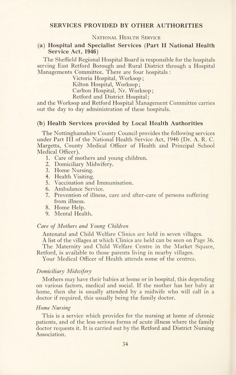 SERVICES PROVIDED BY OTHER AUTHORITIES National Health Service (a) Hospital and Specialist Services (Part H National Health Service Act, 1946) The Sheffield Regional Hospital Board is responsible for the hospitals serving East Retford Borough and Rural District through a Hospital Managements Committee. There are four hospitals : Victoria Hospital, Worksop; Kilton Hospital, Worksop; Carlton Hospital, Nr. Worksop; Retford and District Hospital; and the Worksop and Retford Hospital Management Committee carries out the day to day administration of these hospitals. (b) Health Services provided by Local Health Authorities The Nottinghamshire County Council provides the following services under Part HI of the National Health Service Act, 1946 (Dr. A. R. C. Margetts, County Medical Officer of Health and Principal School Medical Officer). 1. Care of mothers and young children. 2. Domiciliary Midwifery. 3. Home Nursing. 4. Health Visiting. 5. Vaccination and Immunisation. 6. Ambulance Service. 7. Prevention of illness, care and after-care of persons suffering from illness. 8. Home Help. 9. Mental Health. Care of Mothers and Young Children Antenatal and Child Welfare Clinics are held in seven villages. A list of the villages at which Clinics are held can be seen on Page 36. The Maternity and Child Welfare Centre in the Market Square, Retford, is available to those parents living in nearby villages. Your Medical Officer of Health attends some of the centres. Domiciliary Midwifery Mothers may have their babies at home or in hospital, this depending on various factors, medical and social. If the mother has her baby at home, then she is usually attended by a midwife who will call in a doctor if required, this usually being the family doctor. Home Nursing This is a service which provides for the nursing at home of chronic patients, and of the less serious forms of acute illness where the family doctor requests it. It is carried out by the Retford and District Nursing Association.