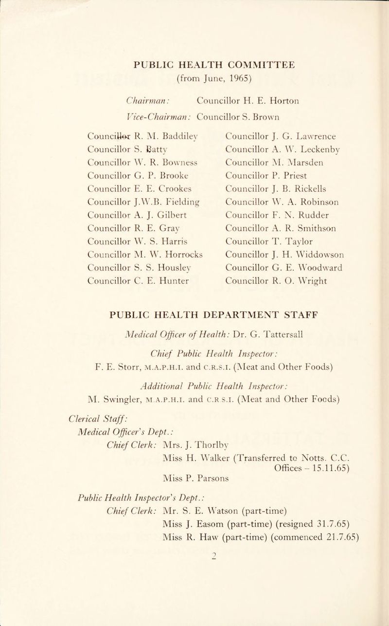 PUBLIC HEALTH COMMITTEE (from June, 1965) Chairman: Councillor H. E. Horton Vice-Chairman: Councillors. Brown Councillor R. M. Baddiley Councillor S. Batty Councillor . R. Bowness Councillor G. P. Brooke Councillor Pk E, Crookes Councillor J.\\kB. Eielding Councillor A. J. Gilbert Councillor R. E. Gray Councillor \\k S. Harris Councillor M. \\k Horrocks Councillor S. S. Housley Councillor C. E. Hunter Councillor J. G. Lawrence Councillor A. \\. Leckenbv J Councillor M. Alarsden Councillor P. Priest Councillor J. B. Rickells Councillor \V. A. Robinson Councillor ¥. X. Rudder Councillor A. R. Smithson Councillor T. Taylor Councillor J. H. Widdowson Councillor G. E. Woodward Councillor R. O. Wright PUBLIC HEALTH DEPARTMENT STAFF Medical Officer of Health: Dr. G. Tattersall Chief Public Health Inspector: E. E. Storr, m.a.p.h.i. and c.r.s.i. (Meat and Other Foods) Additional Public Health Inspector: AI. Swingler, m.a.p.h.i. and c.r s.i. (Aleat and Other P'oeds) Clerical Staff: Medical Officer s Dept.: Chief Clerk: Airs. J. Thorlby Aliss H. Walker (Transferred to Notts. C.C. Offices - 15.11.65) Aliss P. Parsons Public Health Inspector's Dept.: Chief Clerk: Air. S. E, W'atson (part-time) Aliss J. Easom (part-time) (resigned 31.7.65) Aliss R. Haw (part-time) (commenced 21.7.65)