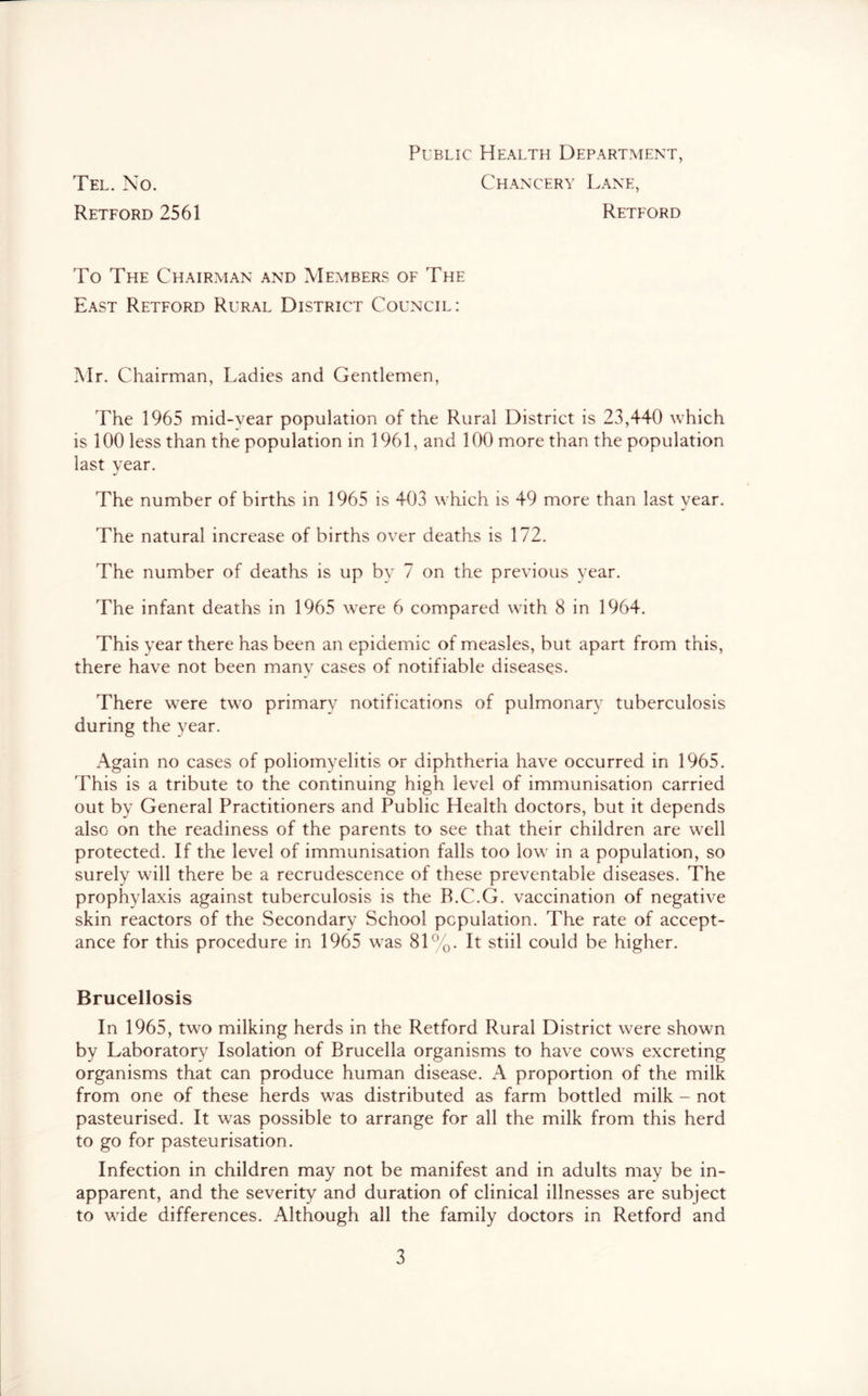 Public Health Department, Tel. No. Chancery Lane, Retford 2561 Retford To The Chairman and Members of The East Retford Rural District Council: Mr. Chairman, Ladies and Gentlemen, The 1965 mid-year population of the Rural District is 23,440 which is 100 less than the population in 1961, and 100 more than the population last year. The number of births in 1965 is 403 which is 49 more than last year. The natural increase of births over deaths is 172. The number of deaths is up by 7 on the previous year. The infant deaths in 1965 were 6 compared with 8 in 1964. This year there has been an epidemic of measles, but apart from this, there have not been many cases of notifiable diseases. There were two primary notifications of pulmonary tuberculosis during the year. Again no cases of poliomyelitis or diphtheria have occurred in 1965. This is a tribute to the continuing high level of immunisation carried out by General Practitioners and Public Health doctors, but it depends also on the readiness of the parents to see that their children are well protected. If the level of immunisation falls too low in a population, so surely will there be a recrudescence of these preventable diseases. The prophylaxis against tuberculosis is the R.C.G. vaccination of negative skin reactors of the Secondary School population. The rate of accept- ance for this procedure in 1965 was 81%. It stiil could be higher. Brucellosis In 1965, two milking herds in the Retford Rural District were shown by Laboratory Isolation of Brucella organisms to have cows excreting organisms that can produce human disease. A proportion of the milk from one of these herds was distributed as farm bottled milk - not pasteurised. It was possible to arrange for all the milk from this herd to go for pasteurisation. Infection in children may not be manifest and in adults may be in- apparent, and the severity and duration of clinical illnesses are subject to wide differences. Although all the family doctors in Retford and