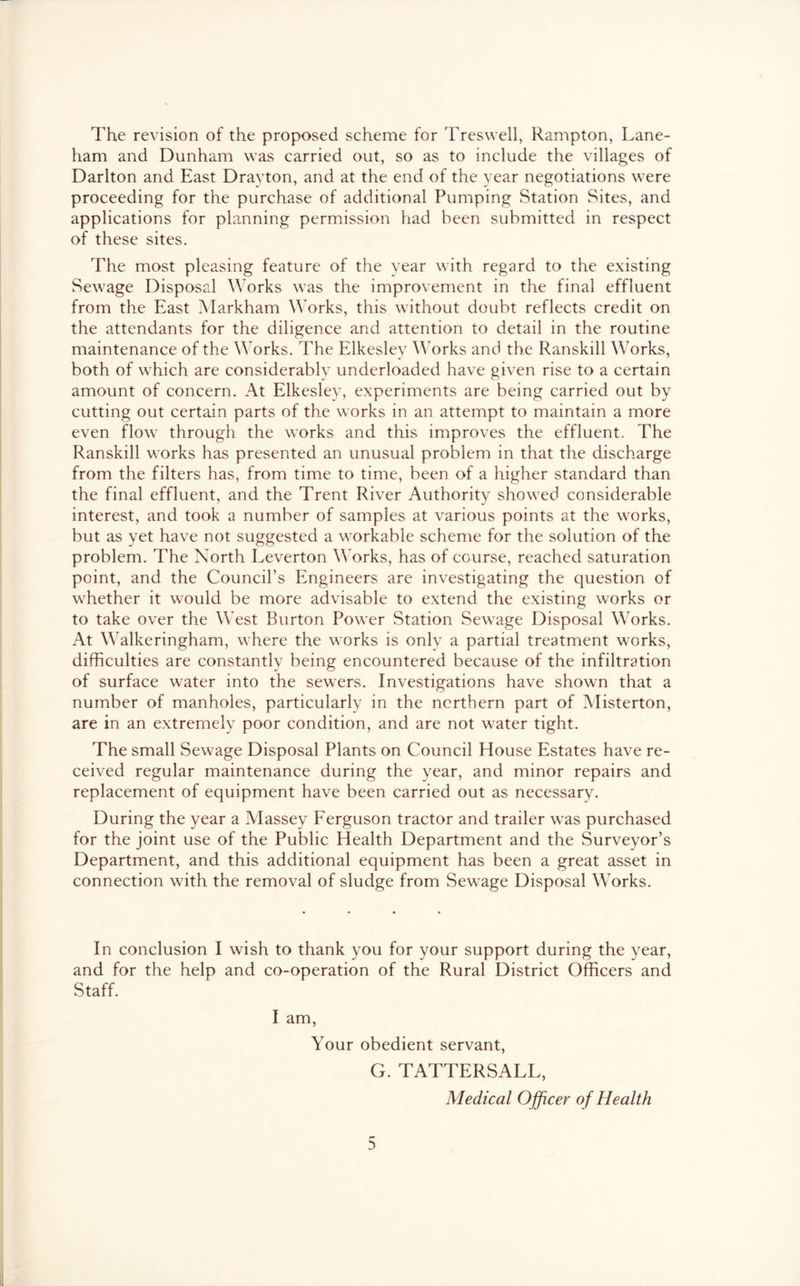 The revision of the proposed scheme for Treswell, Rampton, Lane- ham and Dunham was carried out, so as to include the villages of Darlton and East Drayton, and at the end of the year negotiations were proceeding for the purchase of additional Pumping Station Sites, and applications for planning permission had been submitted in respect of these sites. The most pleasing feature of the year with regard to the existing Sewage Disposal Works was the improvement in the final effluent from the East Markham Works, this without doubt reflects credit on the attendants for the diligence and attention to detail in the routine maintenance of the Works. The Elkesley orks and the Ranskill Works, both of which are considerablv underloaded have given rise to a certain amount of concern. At Elkesley, experiments are being carried out by cutting out certain parts of the works in an attempt to maintain a more even flow through the works and this improves the effluent. The Ranskill works has presented an unusual problem in that the discharge from the filters has, from time to time, been of a higher standard than the final effluent, and the Trent River Authority showed considerable interest, and took a number of samples at various points at the works, but as yet have not suggested a workable scheme for the solution of the problem. The North Leverton Works, has of course, reached saturation point, and the Council’s Engineers are investigating the question of whether it would be more advisable to extend the existing works or to take over the West Burton Power Station Sewage Disposal Works. At Walkeringham, where the works is onlv a partial treatment works, difficulties are constantly being encountered because of the infiltration of surface water into the sewers. Investigations have shown that a number of manholes, particularly in the northern part of Misterton, are in an extremely poor condition, and are not water tight. The small Sewage Disposal Plants on Council House Estates have re- ceived regular maintenance during the year, and minor repairs and replacement of equipment have been carried out as necessary. During the year a Alassey Ferguson tractor and trailer was purchased for the joint use of the Public Health Department and the Surveyor’s Department, and this additional equipment has been a great asset in connection with the removal of sludge from Sewage Disposal Works. In conclusion I wish to thank you for your support during the year, and for the help and co-operation of the Rural District Officers and Staff. I am. Your obedient servant, G. TATTERSALL, Medical Officer of Health