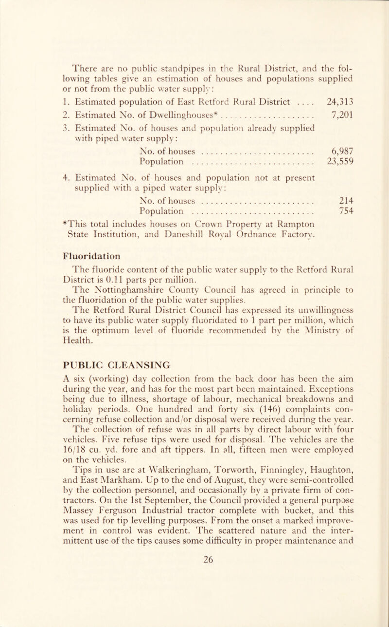 There are no public standpipes in the Rural District, and the fol- lowing tables give an estimation of houses and populations supplied or not from the public water suppiv: 1. Estimated population of East Retford Rural District .... 24,313 2. Estimated No. of Dwellinghouses* 7,201 3. Estimated No. of houses and population already supplied with piped water supply: No. of houses 6,987 Population 23,559 4. Estimated No. of houses and population not at present supplied with a piped water supply: No. of houses 214 Population 754 *This total includes houses on Crown Property at Rampton State Institution, and Daneshill Royal C)rdnance Factory. Fluoridation The fluoride content of the public water supply to the Retford Rural District is 0.11 parts per million. The Nottinghamshire County Council has agreed in principle to the fluoridation of the public water supplies. The Retford Rural District Council has expressed its unwillingness to have its public water supply fluoridated to 1 part per million, wTich is the optimum level of fluoride recommended by the Ministry of Health. PUBLIC CLEANSING A six (working) day collection from the back door has been the aim during the year, and has for the most part been maintained. Exceptions being due to illness, shortage of labour, mechanical breakdowns and holiday periods. One hundred and forty six (146) complaints con- cerning refuse collection and/or disposal WTre received during the year. The collection of refuse was in all parts by direct labour with four vehicles. Five refuse tips were used for disposal. The vehicles are the 16/18 cu. yd. fore and aft tippers. In all, fifteen men were employed on the vehicles. Tips in use are at Walkeringham, Torworth, Finningley, Haughton, and East Markham. Up to the end of August, they were semi-controlled by the collection personnel, and occasionally by a private firm of con- tractors. On the 1st September, the Council provided a general purpose Massey Ferguson Industrial tractor complete with bucket, and this was used for tip levelling purposes. From the onset a marked improve- ment in control was evident. The scattered nature and the inter- mittent use of the tips causes some difficulty in proper maintenance and