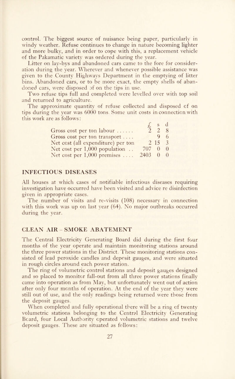 control. The biggest source of nuisance being paper, particularly in windy weather. Refuse continues to change in nature becoming lighter and more bulky, and in order to cope with this, a replacement vehicle of the Pakamatic variety was ordered during the year. Litter on lay-bys and abandoned cars came to the fore for consider- ation during the year. Wherever and whenever possible assistance was given to the County Highways Department in the emptying of litter bins. Abandoned cars, or to be more exact, the empty shells of aban- doned cars, were disposed of on the tips in use. Two refuse tips full and completed were levelled over with top soil and returned to agriculture. The approximate quantity of refuse collected and disposed of on tips during the year was 6000 tons. Some unit costs in connection with this work are as follows: L s d Gross cost per ton labour 2 2 8 Gross cost per ton transport .... 9 6 Net cost (all expenditure) per ton 2 15 3 Net cost per 1,000 population . . 707 0 0 Net cost per 1,000 premises .... 2403 0 0 INFECTIOUS DISEASES All houses at which cases of notifiable infectious diseases requiring investigation have occurred have been visited and advice re disinfection given in appropriate cases. The number of visits and re-visits (108) necessary in connection with this work was up on last year (64). No major outbreaks occurred during the year. CLEAN AIR - SMOKE ABATEMENT The Central Electricity Generating Board did during the first four months of the year operate and maintain monitoring stations around the three power stations in the District. These monitoring stations con- sisted of lead peroxide candles and deposit gauges, and were situated in rough circles around each power station. The ring of volumetric control stations and deposit gauges designed and so placed to monitor fall-out from all three power stations finally came into operation as from May, but unfortunately went out of action after only four months of operation. At the end of the year they were still out of use, and the only readings being returned were those from the deposit gauges. When completed and fully operational there will be a ring of twenty volumetric stations belonging to the Central Electricity Generating Beard, four Local Authority operated volumetric stations and twelve deposit gauges. These are situated as follows: