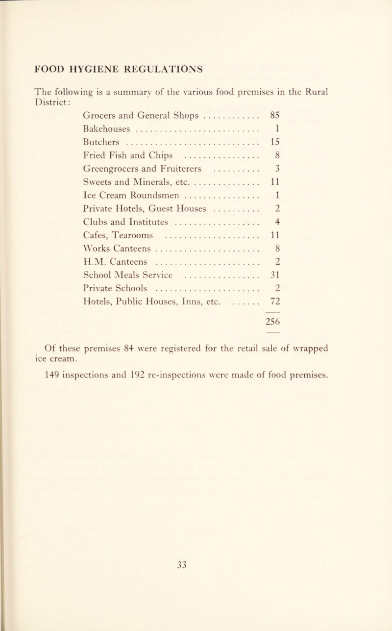 FOOD HYGIENE REGULATIONS The following is a summary of the various food premises in the Rural District: Grocers and General Shops 85 Bakehouses 1 Butchers 15 Fried Fish and Chips 8 Greengrocers and Fruiterers 3 Sweets and Minerals, etc 11 Ice Cream Roundsmen 1 Private Hotels, Guest Houses 2 Clubs and Institutes 4 Cafes, Tearooms 11 Works Canteens 8 H.M. Canteens 2 School Meals Service 31 Private Schools 2 Hotels, Public Houses, Inns, etc 72 256 Of these premises 84 were registered for the retail sale of wrapped ice cream. 149 inspections and 192 re-inspections were made of food premises.