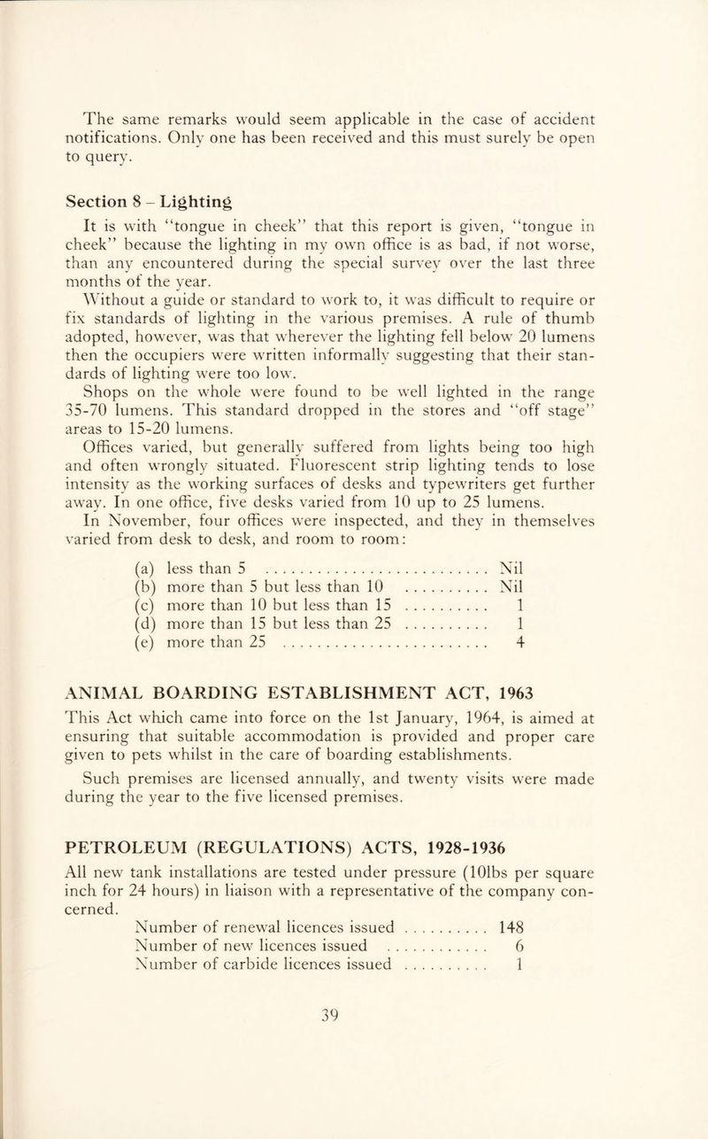The same remarks would seem applicable in the case of accident notifications. Only one has been received and this must surely be open to query. Section 8 - Lighting It is with “tongue in cheek” that this report is given, “tongue in cheek” because the lighting in my own office is as bad, if not worse, than any encountered during the special survey over the last three months of the year. Without a guide or standard to work to, it was difficult to require or fix standards of lighting in the various premises. A rule of thumb adopted, however, was that wherever the lighting fell below 20 lumens then the occupiers were written informally suggesting that their stan- dards of lighting were too low. Shops on the whole were found to be well lighted in the range 35-70 lumens. This standard dropped in the stores and “off stage” areas to 15-20 lumens. Offices varied, but generally suffered from lights being too high and often wrongly situated. Fluorescent strip lighting tends to lose intensity as the working surfaces of desks and typewriters get further away. In one office, five desks varied from 10 up to 25 lumens. In November, four offices were inspected, and they in themselves varied from desk to desk, and room to room: (a) less than 5 Nil (b) more than 5 but less than 10 Nil (c) more than 10 but less than 15 1 (d) more than 15 but less than 25 1 (e) more than 25 4 ANIMAL BOARDING ESTABLISHMENT ACT, 1963 This Act which came into force on the 1st January, 1964, is aimed at ensuring that suitable accommodation is provided and proper care given to pets whilst in the care of boarding establishments. Such premises are licensed annually, and twenty visits were made during the year to the five licensed premises. PETROLEUM (REGULATIONS) ACTS, 1928-1936 All new tank installations are tested under pressure (lOlbs per square inch for 24 hours) in liaison with a representative of the company con- cerned. Number of renewal licences issued 148 Number of new licences issued 6 Number of carbide licences issued 1