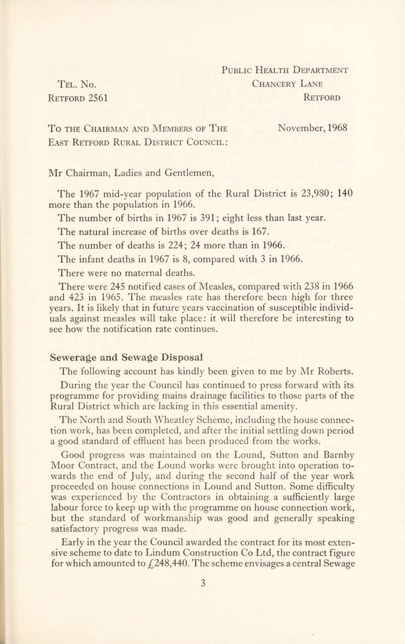 Tel. No. Retford 2561 Public Health Department Chancery Lane Retford To THE Chairman and Members of The November, 1968 East Retford Rural District Council: Mr Chairman, Ladies and Gentlemen, The 1967 mid-year population of the Rural District is 23,980; 140 more than the population in 1966. The number of births in 1967 is 391; eight less than last year. The natural increase of births over deaths is 167. The number of deaths is 224; 24 more than in 1966. The infant deaths in 1967 is 8, compared with 3 in 1966. There were no maternal deaths. There were 245 notified cases of Measles, compared with 238 in 1966 and 423 in 1965. The measles rate has therefore been high for three years. It is likely that in future years vaccination of susceptible individ- uals against measles will take place: it will therefore be interesting to see how the notification rate continues. Sewerage and Sewage Disposal The following account has kindly been given to me by Mr Roberts. During the year the Council has continued to press forward with its programme for providing mains drainage facilities to those parts of the Rural District which are lacking in this essential amenity. The North and South Wheatley Scheme, including the house connec- tion work, has been completed, and after the initial settling down period a good standard of effluent has been produced from the works. Good progress was maintained on the Lound, Sutton and Barnby Moor Contract, and the Lound works were brought into operation to- wards the end of July, and during the second half of the year work proceeded on house connections in Lound and Sutton. Some difflculty was experienced by the Contractors in obtaining a sufflciently large labour force to keep up with the programme on house connection work, but the standard of workmanship was good and generally speaking satisfactory progress was made. Early in the year the Council awarded the contract for its most exten- sive scheme to date to Lindum Construction Co Ltd, the contract figure for which amounted to ^(^248,440. The scheme envisages a central Sewage