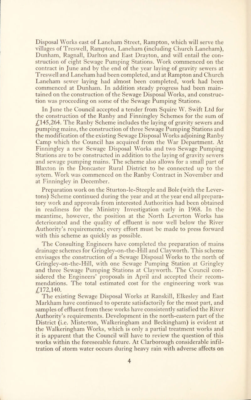 Disposal Works east of Laneham Street, Rampton, which will serve the villages of Treswell, Rampton, Laneham (including Church Laneham), Dunham, Ragnall, Darlton and East Drayton, and will entail the con- struction of eight Sewage Pumping Stations. Work commenced on the contract in June and by the end of the year laying of gravity sewers at Treswell and Laneham had been completed, and at Rampton and Church Laneham sewer laying had almost been completed, work had been commenced at Dunham. In addition steady progress had been main- tained on the construction of the Sewage Disposal Works, and construc- tion was proceeding on some of the Sewage Pumping Stations. In June the Council accepted a tender from Squire W. Swift Ltd for the construction of the Ranby and Finningley Schemes for the sum of 145,264. The Ranby Scheme includes the laying of gravity sewers and pumping mains, the construction of three Sewage Pumping Stations and the modification of the existing Sewage Disposal Works adjoining Ranby Camp which the Council has acquired from the War Department. At Finningley a new Sewage Disposal Works and two Sewage Pumping Stations are to be constructed in addition to the laying of gravity sewers and sewage pumping mains. The scheme also allows for a small part of Blaxton in the Doncaster Rural District to be connected up to the sytem. Work was commenced on the Ranby Contract in November and at Finningley in December. Preparation work on the Sturton-le-Steeple and Bole (with the Lever- tons) Scheme continued during the year and at the year end all prepara- tory work and approvals from interested Authorities had been obtained in readiness for the Ministry Investigation early in 1968. In the meantime, however, the position at the North Leverton Works has deteriorated and the quality of effluent is now well below the River Authority’s requirements; every effort must be made to press forward with this scheme as quickly as possible. The Consulting Engineers have completed the preparation of mains drainage schemes for Gringley-on-the-Hill and Clayworth. This scheme envisages the construction of a Sewage Disposal Works to the north of Gringley-on-the-Hill, with one Sewage Pumping Station at Gringley and three Sewage Pumping Stations at Clayworth. The Council con- sidered the Engineers’ proposals in April and accepted their recom- mendations. The total estimated cost for the engineering work was ^172,140. The existing Sewage Disposal Works at Ranskill, Elkesley and East Markham have continued to operate satisfactorily for the most part, and samples of effluent from these works have consistently satisfied the River Authority’s requirements. Development in the north-eastern part of the District (i.e. Misterton, Walkeringham and Beckingham) is evident at the Walkeringham Works, which is only a partial treatment works and it is apparent that the Council will have to review the question of this works within the foreseeable future. At Clarborough considerable infil- tration of storm water occurs during heavy rain with adverse affects on