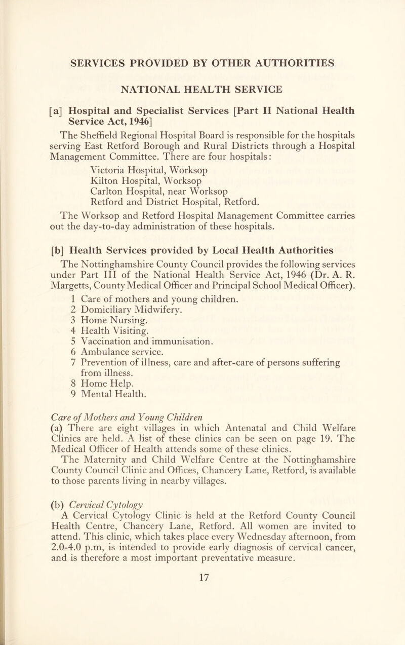 SERVICES PROVIDED BY OTHER AUTHORITIES NATIONAL HEALTH SERVICE [a] Hospital and Specialist Services [Part H National Health Service Act, 1946] The Sheffield Regional Hospital Board is responsible for the hospitals serving East Retford Borough and Rural Districts through a Hospital Management Committee. There are four hospitals: Victoria Hospital, Worksop Kilton Hospital, Worksop Carlton Hospital, near Worksop Retford and District Hospital, Retford. The Worksop and Retford Hospital Management Committee carries out the day-to-day administration of these hospitals. [b] Health Services provided by Local Health Authorities The Nottinghamshire County Council provides the following services under Part HI of the National Health Service Act, 1946 (Dr. A. R. Margetts, County Medical Officer and Principal School Medical Officer). 1 Care of mothers and young children. 2 Domiciliary Midwifery. 3 Home Nursing. 4 Health Visiting. 5 Vaccination and immunisation. 6 Ambulance service. 7 Prevention of illness, care and after-care of persons suffering from illness. 8 Home Help. 9 Mental Health. Care of Mothers and Young Children (a) There are eight villages in which Antenatal and Child Welfare Clinics are held. A list of these clinics can be seen on page 19. The Medical Officer of Health attends some of these clinics. The Maternity and Child Welfare Centre at the Nottinghamshire County Council Clinic and Offices, Chancery Lane, Retford, is available to those parents living in nearby villages. (b) Cervical Cytology A Cervical Cytology Clinic is held at the Retford County Council Health Centre, Chancery Lane, Retford. All women are invited to attend. This clinic, which takes place every Wednesday afternoon, from 2.0-4.0 p.m, is intended to provide early diagnosis of cervical cancer, and is therefore a most important preventative measure.