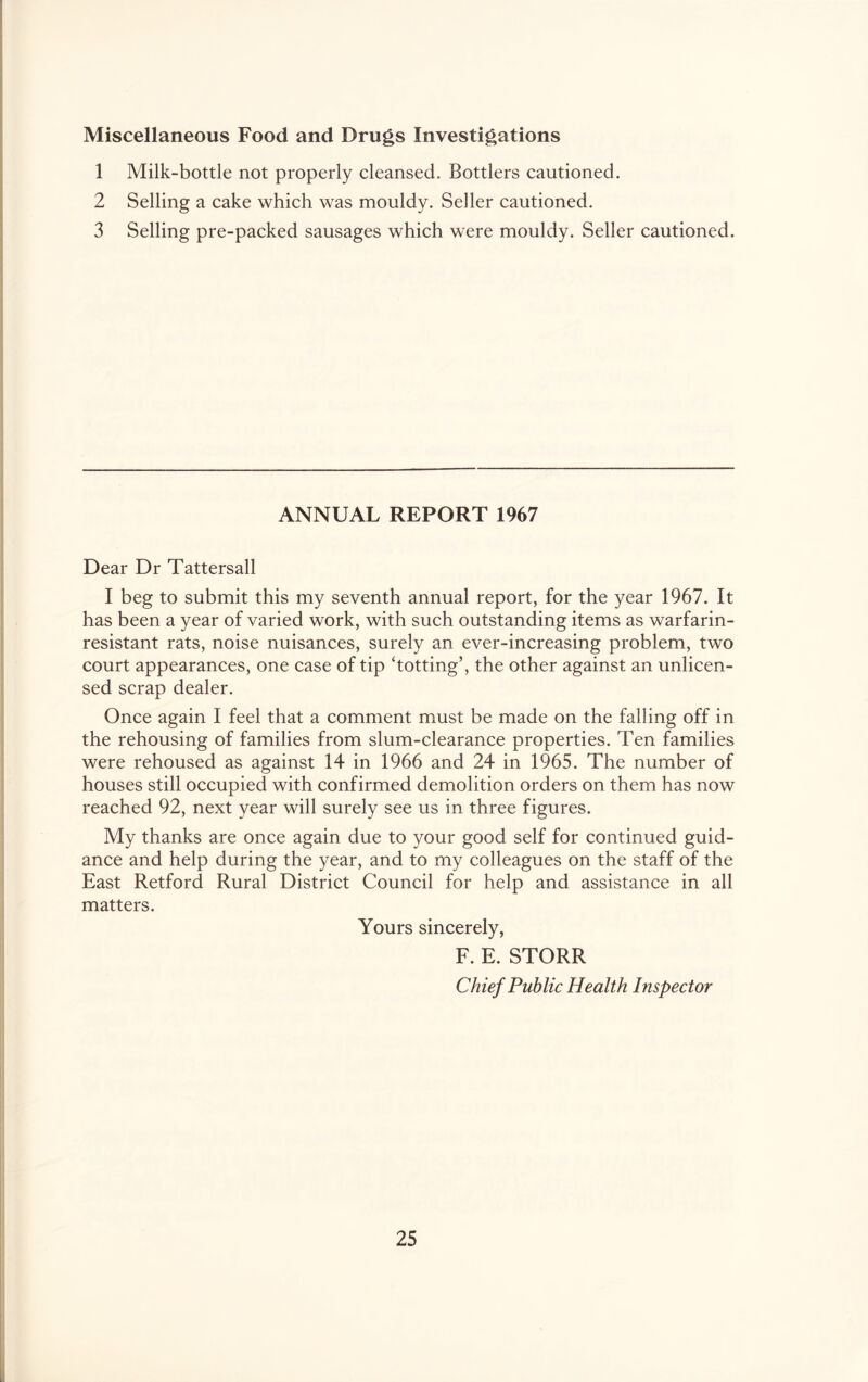 Miscellaneous Food and Drugs Investigations 1 Milk-bottle not properly cleansed. Bottlers cautioned. 2 Selling a cake which was mouldy. Seller cautioned. 3 Selling pre-packed sausages which were mouldy. Seller cautioned. ANNUAL REPORT 1967 Dear Dr Tattersall I beg to submit this my seventh annual report, for the year 1967. It has been a year of varied work, with such outstanding items as warfarin- resistant rats, noise nuisances, surely an ever-increasing problem, two court appearances, one case of tip ‘totting’, the other against an unlicen- sed scrap dealer. Once again I feel that a comment must be made on the falling off in the rehousing of families from slum-clearance properties. Ten families were rehoused as against 14 in 1966 and 24 in 1965. The number of houses still occupied with confirmed demolition orders on them has now reached 92, next year will surely see us in three figures. My thanks are once again due to your good self for continued guid- ance and help during the year, and to my colleagues on the staff of the East Retford Rural District Council for help and assistance in all matters. Yours sincerely, F. E. STORR Chief Public Health Inspector
