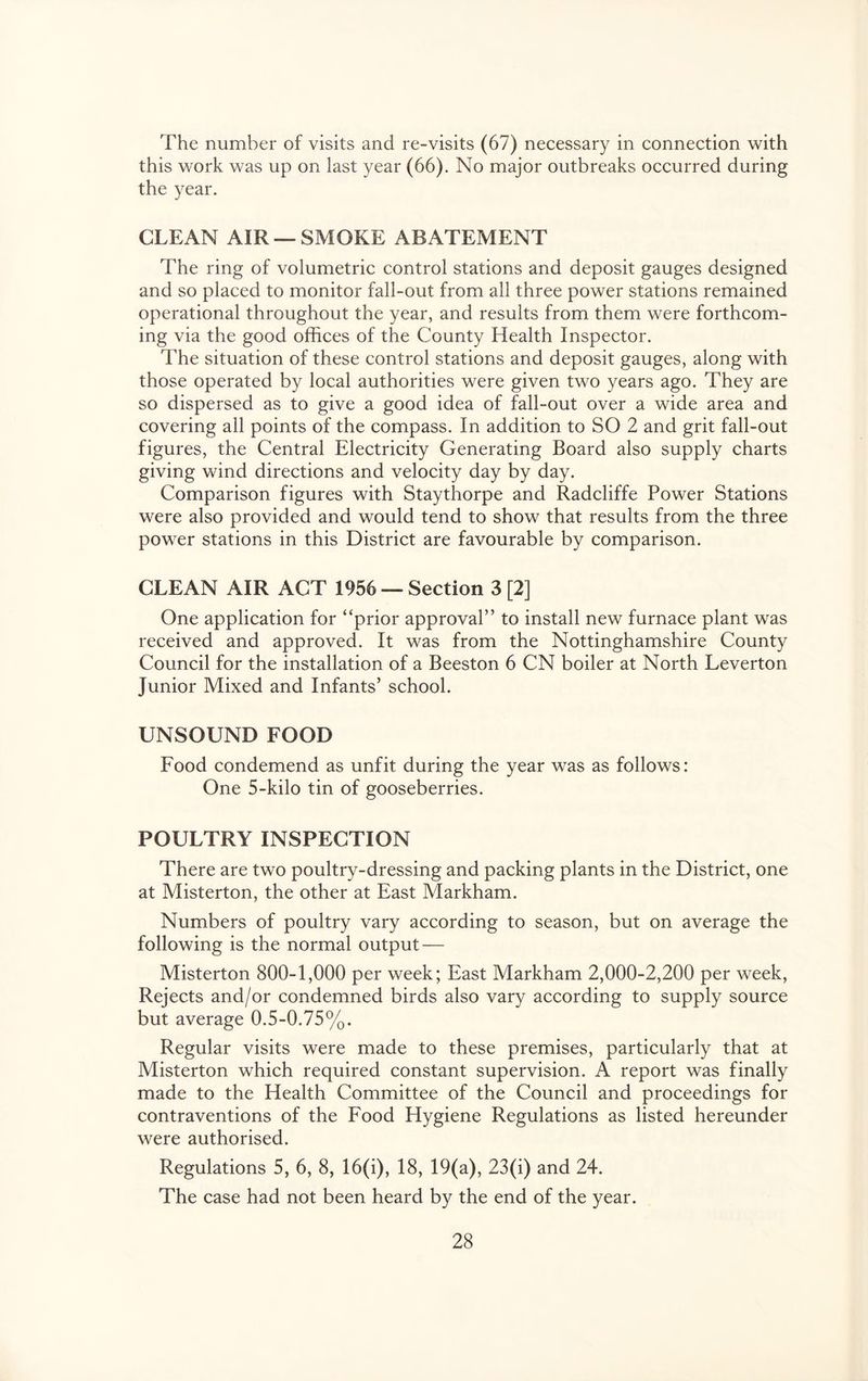 The number of visits and re-visits (67) necessary in connection with this work was up on last year (66). No major outbreaks occurred during the year. CLEAN AIR —SMOKE ABATEMENT The ring of volumetric control stations and deposit gauges designed and so placed to monitor fall-out from all three power stations remained operational throughout the year, and results from them were forthcom- ing via the good offices of the County Health Inspector. The situation of these control stations and deposit gauges, along with those operated by local authorities were given two years ago. They are so dispersed as to give a good idea of fall-out over a wide area and covering all points of the compass. In addition to SO 2 and grit fall-out figures, the Central Electricity Generating Board also supply charts giving wind directions and velocity day by day. Comparison figures with Staythorpe and Radcliffe Power Stations were also provided and would tend to show that results from the three power stations in this District are favourable by comparison. CLEAN AIR ACT 1956 — Section 3 [2] One application for “prior approval” to install new furnace plant was received and approved. It was from the Nottinghamshire County Council for the installation of a Beeston 6 CN boiler at North Leverton Junior Mixed and Infants’ school. UNSOUND FOOD Food condemend as unfit during the year was as follows: One 5-kilo tin of gooseberries. POULTRY INSPECTION There are two poultry-dressing and packing plants in the District, one at Misterton, the other at East Markham. Numbers of poultry vary according to season, but on average the following is the normal output — Misterton 800-1,000 per week; East Markham 2,000-2,200 per week, Rejects and/or condemned birds also vary according to supply source but average 0.5-0.75%. Regular visits were made to these premises, particularly that at Misterton which required constant supervision. A report was finally made to the Health Committee of the Council and proceedings for contraventions of the Food Hygiene Regulations as listed hereunder were authorised. Regulations 5, 6, 8, 16(i), 18, 19(a), 23(i) and 24. The case had not been heard by the end of the year.