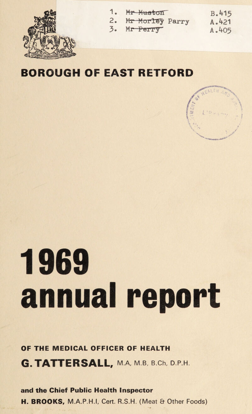 B.415 A. 421 A. 405 1. Mkr-Mwatoir 2. Mx Murl6y Parry 3 • Mr--P®rry BOROUGH OF EAST RETFORD 1969 annual report OF THE MEDICAL OFFICER OF HEALTH G. TATTERSALL, M.A, M.B, B.Ch, D.P.H. and the Chief Public Health Inspector