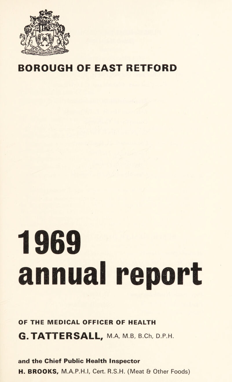 BOROUGH OF EAST RETFORD 1969 annual report OF THE MEDICAL OFFICER OF HEALTH G. TATTERSALL, M.A, M.B, B.Ch, D.P.H. and the Chief Public Health Inspector H. BROOKS, M.A.P.H.I, Cert. R.S.H. (Meat & Other Foods)