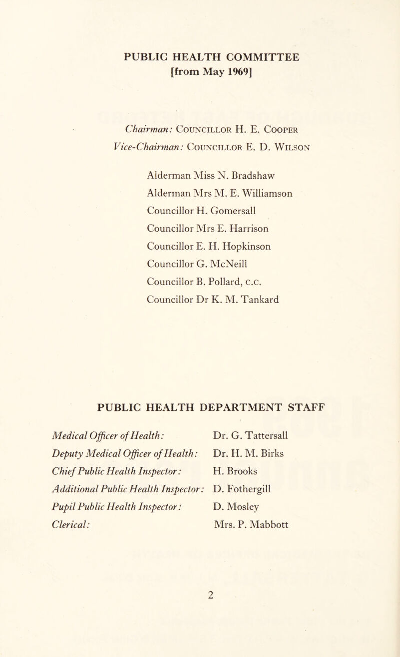 PUBLIC HEALTH COMMITTEE [from May 1969] Chairman: Councillor H. E. Cooper Vice-Chairman: Councillor E. D. Wilson Alderman Miss N. Bradshaw Alderman Mrs M. E. Williamson Councillor H. Gomersall Councillor Mrs E. Harrison Councillor E. H. Hopkinson Councillor G. McNeill Councillor B. Pollard, c.c. Councillor Dr K. M. Tankard PUBLIC HEALTH DEPARTMENT STAFF Medical Officer of Health: Deputy Medical Officer of Health: Chief Public Health Inspector: Additional Public Health Inspector: Pupil Public Health Inspector: Clerical: Dr. G. Tattersall Dr. H. M. Birks H. Brooks D. Fothergill D. Mosley Mrs. P. Mabbott